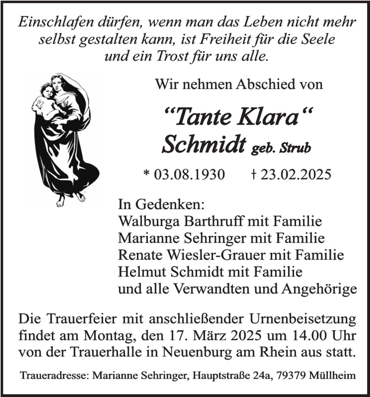 <p>Einschlafen dürfen, wenn man das Leben nicht mehr<br />selbst gestalten kann, ist Freiheit für die Seele<br />und ein Trost für uns alle.<br />Wir nehmen Abschied von</p><p>“Tante Klara“<br />Schmidt geb. Strub<br />* 03.08.1930</p><p>23.02.2025</p><p>In Gedenken:<br />Walburga Barthruff mit Familie<br />Marianne Sehringer mit Familie<br />Renate Wiesler-Grauer mit Familie<br />Helmut Schmidt mit Familie<br />und alle Verwandten und Angehörige<br />Die Trauerfeier mit anschließender Urnenbeisetzung<br />findet am Montag, den 17. März 2025 um 14.00 Uhr<br />von der Trauerhalle in Neuenburg am Rhein aus statt.<br />Traueradresse: Marianne Sehringer, Hauptstraße 24a, 79379 Müllheim</p>