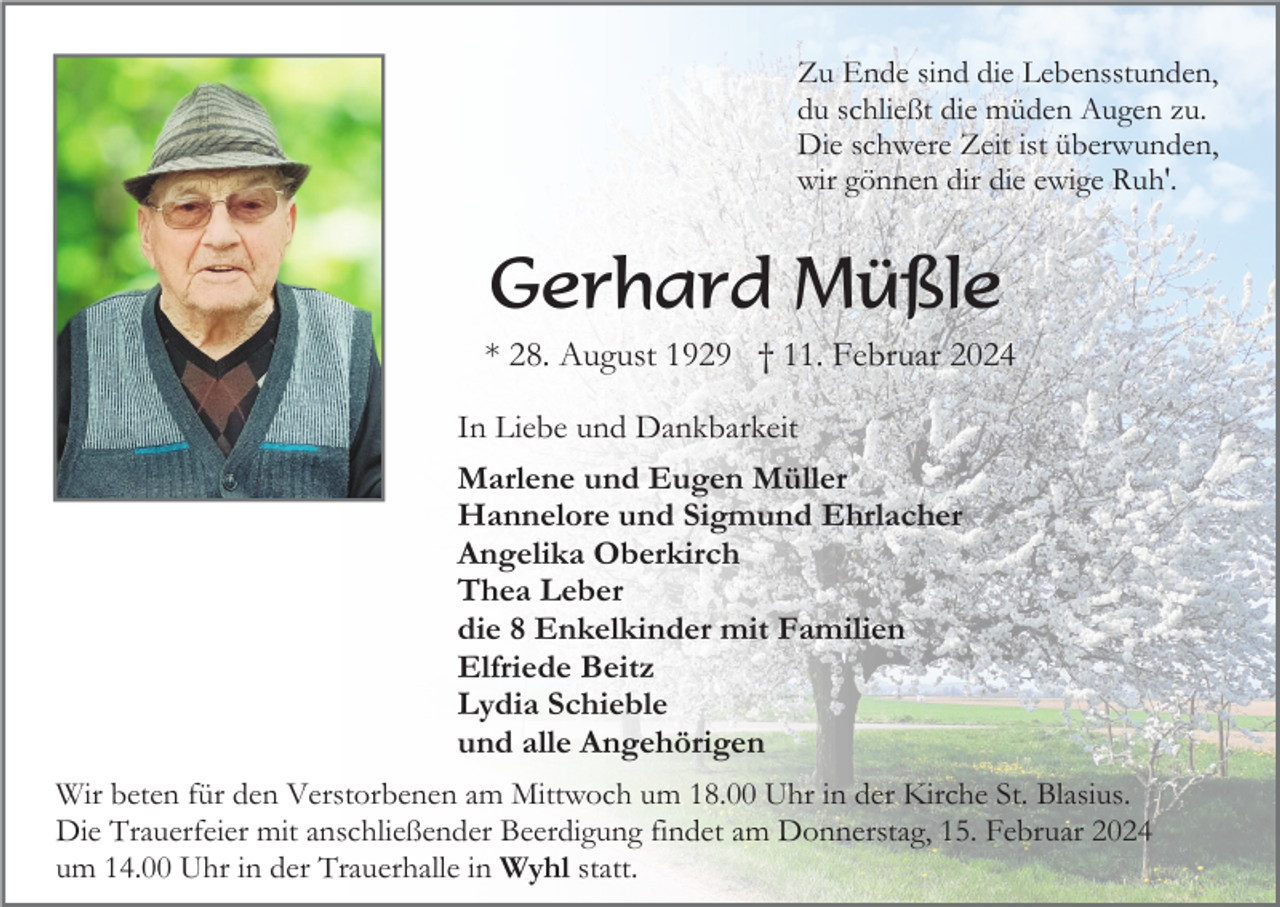 <p>Zu Ende sind die Lebensstunden,<br />du schließt die müden Augen zu.<br />Die schwere Zeit ist überwunden,<br />wir gönnen dir die ewige Ruh'.</p><p>Gerhard Müßle<br />* 28. August 1929 † 11. Februar 2024<br />In Liebe und Dankbarkeit<br />Marlene und Eugen Müller<br />Hannelore und Sigmund Ehrlacher<br />Angelika Oberkirch<br />Thea Leber<br />die 8 Enkelkinder mit Familien<br />Elfriede Beitz<br />Lydia Schieble<br />und alle Angehörigen<br />Wir beten für den Verstorbenen am Mittwoch um 18.00 Uhr in der Kirche St. Blasius.<br />Die Trauerfeier mit anschließender Beerdigung findet am Donnerstag, 15. Februar 2024<br />um 14.00 Uhr in der Trauerhalle in Wyhl statt.</p>