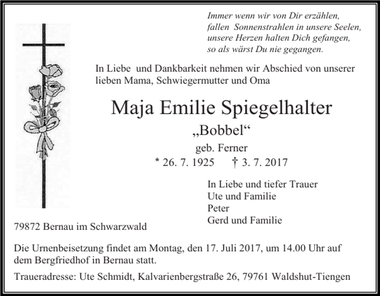 <p>Immer wenn wir von Dir er ählen,<br />fallen Sonnenstrahlen in unsere Seelen,<br />unsere Her en halten Dich gefangen,<br />so als wärst Du nie gegangen.</p><p>In Liebe und Dankbarkeit nehmen wir Abschied von unserer<br />lieben Mama, Schwiegermutter und Oma</p><p>Maja Emilie Spiegelhalter<br />„Bobbel“<br />geb. Ferner<br />* 26. 7. 1925<br />† 3. 7. 2019872 Bernau im Schwarzwald</p><p>In Liebe und tiefer Trauer<br />Ute und Familie<br />Peter<br />Gerd und Familie</p><p>Die Urnenbeisetzung findet am Montag, den 17. Juli 2017, um 14.00 Uhr auf<br />dem Bergfriedhof in Bernau statt.<br />Traueradresse: Ute Schmidt, Kalvarienbergstraße 26, 79761 Waldshut-Tiengen</p>