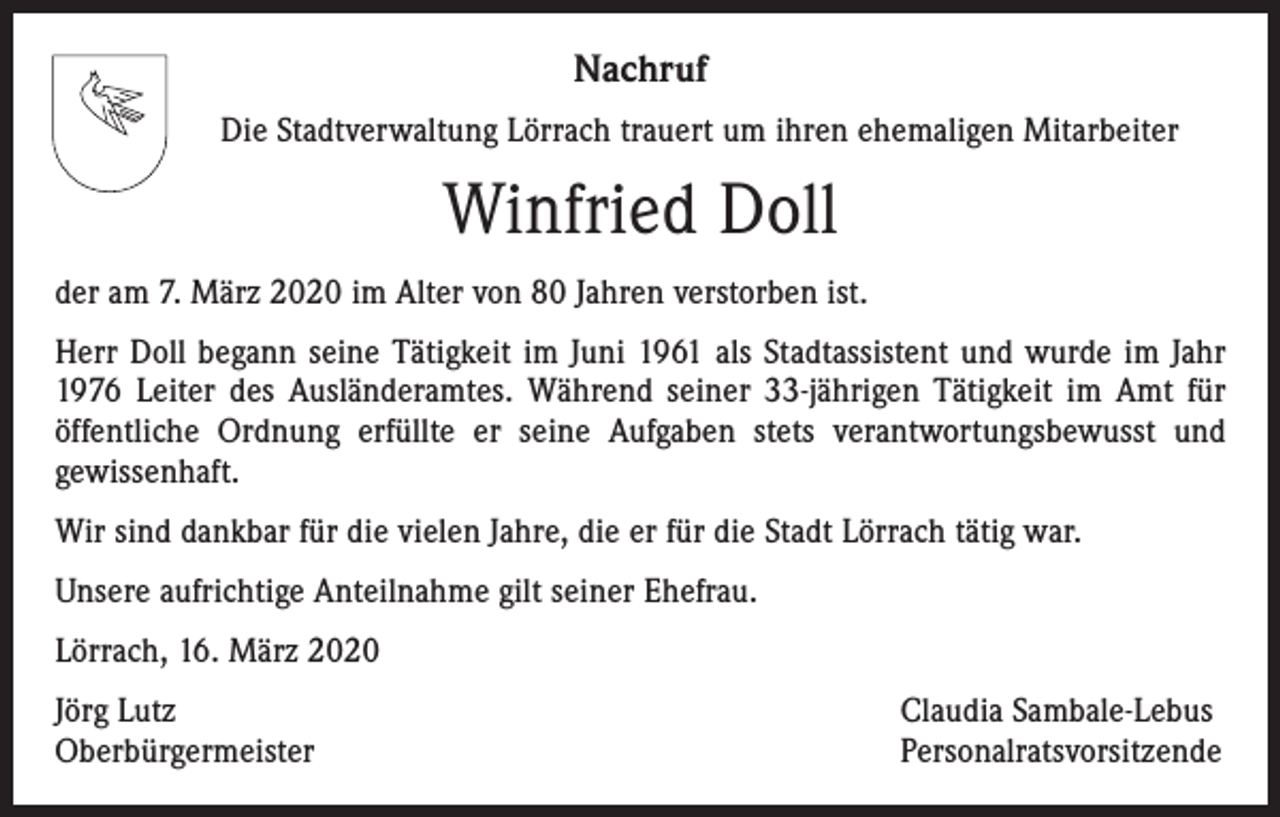<p>Nachruf<br />Die Stadtverwaltung Lörrach trauert um ihren ehemaligen Mitarbeiter</p><p>Winfried Doll<br />der am 7. März 2020 im Alter von 80 Jahren verstorben ist.<br />Herr Doll begann seine Tätigkeit im Juni 1961 als Stadtassistent und wurde im Jahr<br />1976 Leiter des Ausländeramtes. Während seiner 33-jährigen Tätigkeit im Amt für<br />­öffentliche Ordnung erfüllte er seine Aufgaben stets verantwortungsbewusst und<br />­gewissenhaft.<br />Wir sind dankbar für die vielen Jahre, die er für die Stadt Lörrach tätig war.<br />Unsere aufrichtige Anteilnahme gilt seiner Ehefrau.<br />Lörrach, 16. März 2020<br />Jörg Lutz<br />Oberbürgermeister</p><p>Claudia Sambale-Lebus<br />Personalratsvorsitzende</p>