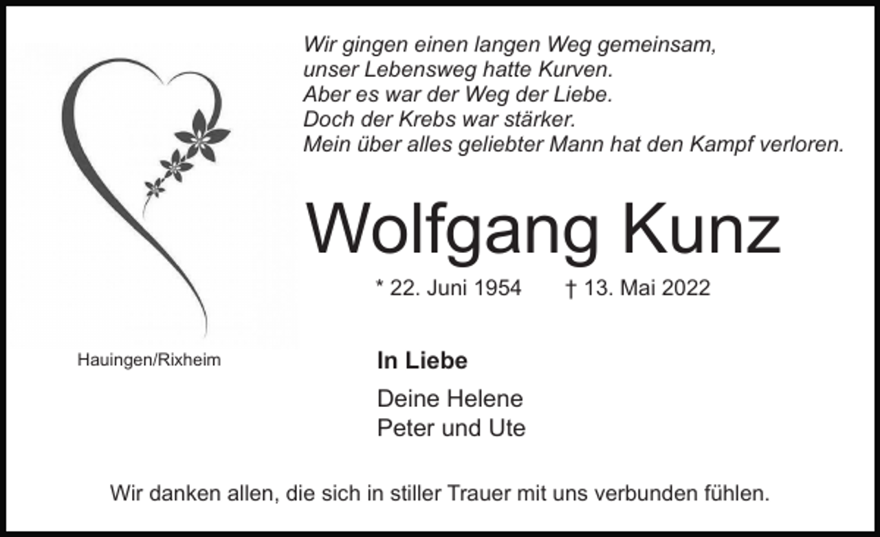<p>Wir gingen einen langen Weg gemeinsam,<br />unser Lebensweg hatte Kurven.<br />Aber es war der Weg der Liebe.<br />Doch der Krebs war stärker.<br />Mein über alles geliebter Mann hat den Kampf verloren.</p><p>Wolfgang Kunz<br />* 22. Juni 1954<br />Hauingen/Rixheim</p><p>† 13. Mai 2022</p><p>In Liebe<br />Deine Helene<br />Peter und Ute</p><p>Wir danken allen, die sich in stiller Trauer mit uns verbunden fühlen.</p>