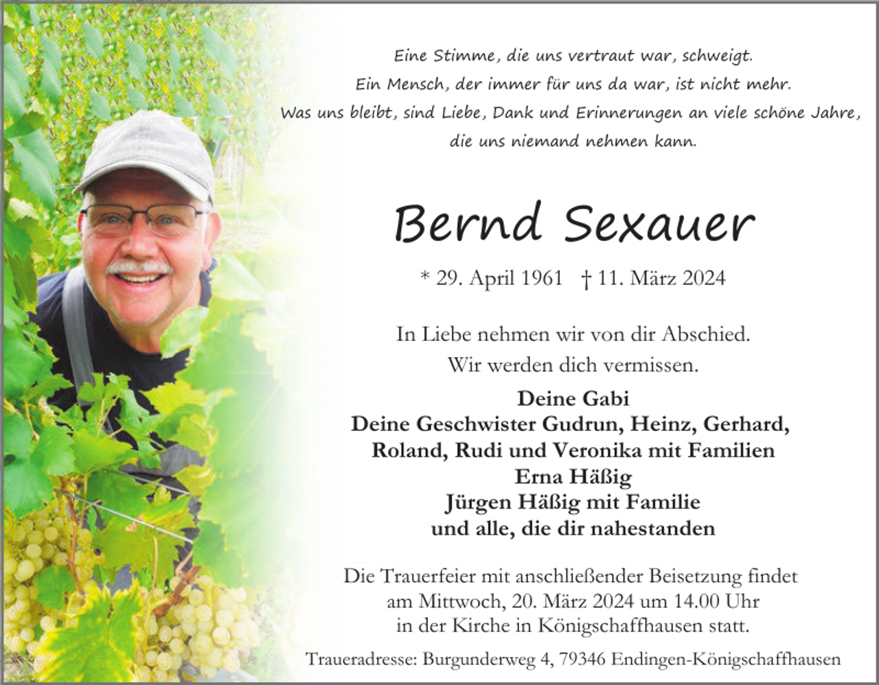 <p>Eine Stimme, die uns vertraut war, schweigt.<br />Ein Mensch, der immer für uns da war, ist nicht mehr.<br />Was uns bleibt, sind Liebe, Dank und Erinnerungen an viele schöne Jahre,<br />die uns niemand nehmen kann.</p><p>Bernd Sexauer<br />* 29. April 1961 † 11. März 2024<br />In Liebe nehmen wir von dir Abschied.<br />Wir werden dich vermissen.<br />Deine Gabi<br />Deine Geschwister Gudrun, Heinz, Gerhard,<br />Roland, Rudi und Veronika mit Familien<br />Erna Häßig<br />Jürgen Häßig mit Familie<br />und alle, die dir nahestanden<br />Die Trauerfeier mit anschließender Beisetzung findet<br />am Mittwoch, 20. März 2024 um 14.00 Uhr<br />in der Kirche in Königschaffhausen statt.<br />Traueradresse: Burgunderweg 4, 79346 Endingen-Königschaffhausen</p>