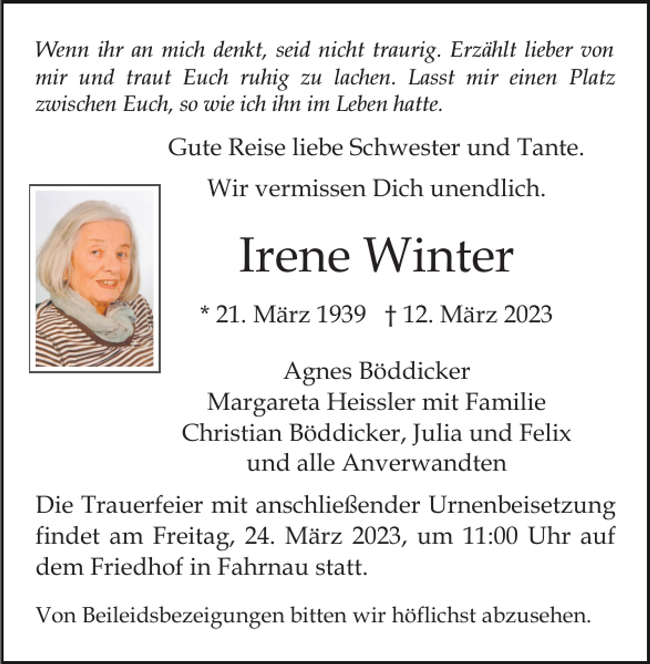 <p>Wenn ihr an mich denkt, seid nicht traurig. Erzählt lieber von<br />mir und traut Euch ruhig zu lachen. Lasst mir einen Platz<br />zwischen Euch, so wie ich ihn im Leben hatte.</p><p>Gute Reise liebe Schwester und Tante.<br />Wir vermissen Dich unendlich.</p><p>Irene Winter<br />* 21. März 1939 † 12. März 2023<br />Agnes Böddicker<br />Margareta Heissler mit Familie<br />Christian Böddicker, Julia und Felix<br />und alle Anverwandten<br />Die Trauerfeier mit anschließender Urnenbeisetzung<br />findet am Freitag, 24. März 2023, um 11:00 Uhr auf<br />dem Friedhof in Fahrnau statt.<br />Von Beileidsbezeigungen bitten wir höflichst abzusehen.</p>