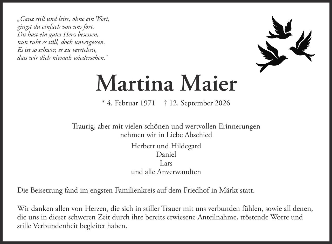 <p><i>„Ganz still und leise, ohne ein Wort,<br>gingst du einfach von uns fort.<br>Du hast ein gutes Herz besessen,<br>nun ruht es still, doch unvergessen.<br>Es ist so schwer, es zu verstehen,<br>dass wir dich niemals wiedersehen."</i></p>

<p><strong>Martina Maier</strong><br>* 4. Februar 1971 † 12. September 2026</p>

<p>Traurig, aber mit vielen schönen und wertvollen Erinnerungen nehmen wir in Liebe Abschied</p>

<p>Herbert und Hildegard<br>Daniel<br>Lars<br>und alle Anverwandten</p>

<p>Die Beisetzung fand im engsten Familienkreis auf dem Friedhof in Märkt statt.</p>

<p>Wir danken allen von Herzen, die sich in stiller Trauer mit uns verbunden fühlen, sowie all denen, die uns in dieser schweren Zeit durch ihre bereits erwiesene Anteilnahme, tröstende Worte und stille Verbundenheit begleitet haben.</p>