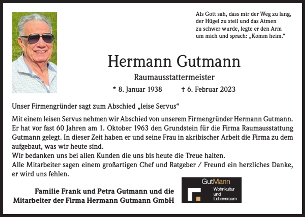 <p>Als Gott sah, dass mir der Weg zu lang,<br />der Hügel zu steil und das Atmen<br />zu schwer wurde, legte er den Arm<br />um mich und sprach: „Komm heim.“</p><p>Hermann Gutmann<br />Raumausstattermeister<br />* 8. Januar 1938</p><p>† 6. Februar 2023</p><p>Unser Firmengründer sagt zum Abschied „leise Servus“<br />Mit einem leisen Servus nehmen wir Abschied von unserem Firmengründer Hermann Gutmann.<br />Er hat vor fast 60 Jahren am 1. Oktober 1963 den Grundstein für die Firma Raumausstattung<br />Gutmann gelegt. In dieser Zeit haben er und seine Frau in akribischer Arbeit die Firma zu dem<br />aufgebaut, was wir heute sind.<br />Wir bedanken uns bei allen Kunden die uns bis heute die Treue halten.<br />Alle Mitarbeiter sagen einem großartigen Chef und Ratgeber / Freund ein herzliches Danke,<br />er wird uns fehlen.<br />GutMann</p><p>Familie Frank und Petra Gutmann und die<br />Mitarbeiter der Firma Hermann Gutmann GmbH</p><p>Wohnkultur<br />und<br />Lebensraum</p>