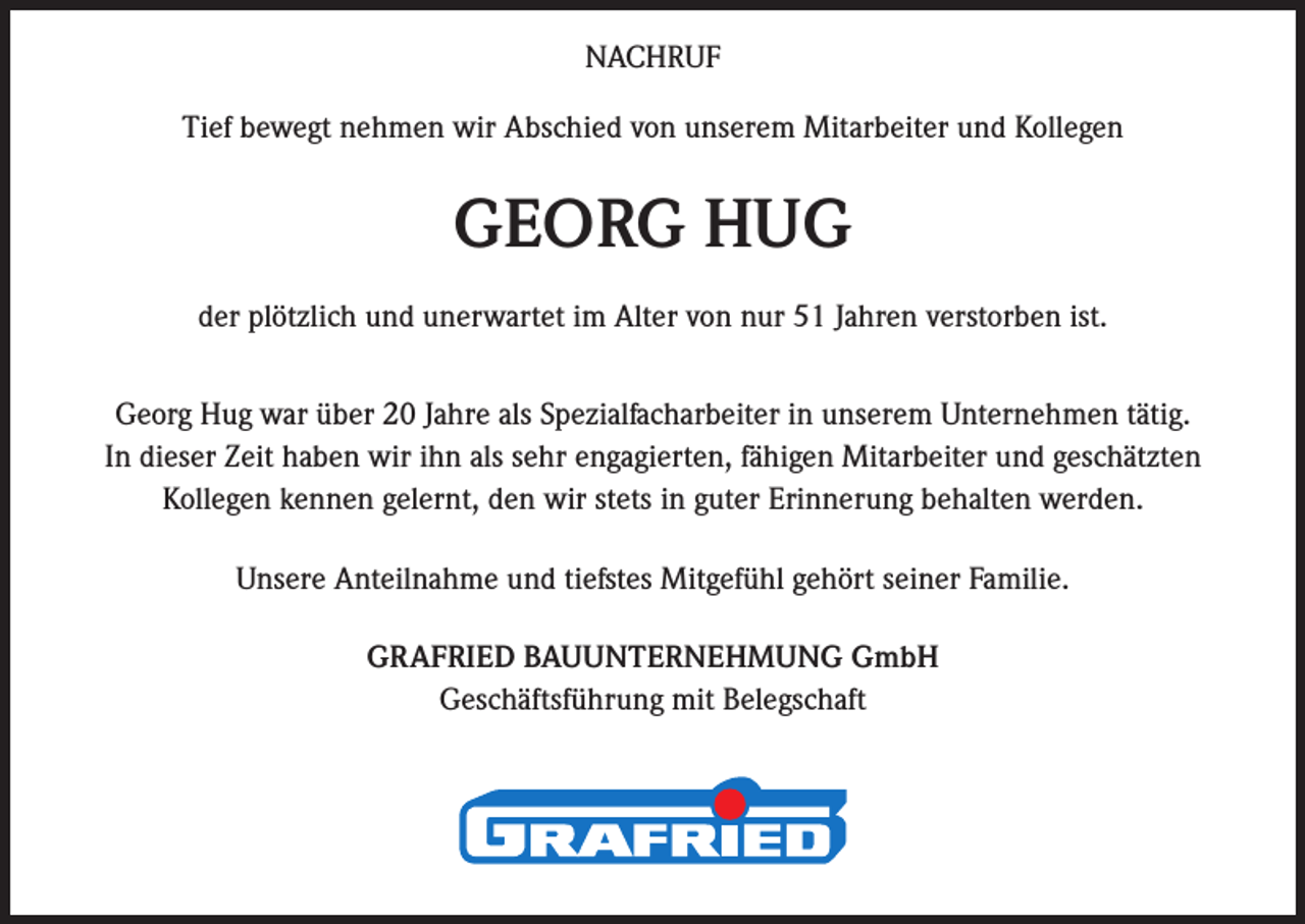 <p>NACHRUF<br />Tief bewegt nehmen wir Abschied von unserem Mitarbeiter und Kollegen</p><p>GEORG HUG<br />der plötzlich und unerwartet im Alter von nur 51 Jahren verstorben ist.<br />Georg Hug war über 20 Jahre als Spezialfacharbeiter in unserem Unternehmen tätig.<br />In dieser Zeit haben wir ihn als sehr engagierten, fähigen Mitarbeiter und geschätzten<br />Kollegen kennen gelernt, den wir stets in guter Erinnerung behalten werden.<br />Unsere Anteilnahme und tiefstes Mitgefühl gehört seiner Familie.<br />GRAFRIED BAUUNTERNEHMUNG GmbH<br />Geschäftsführung mit Belegschaft</p>