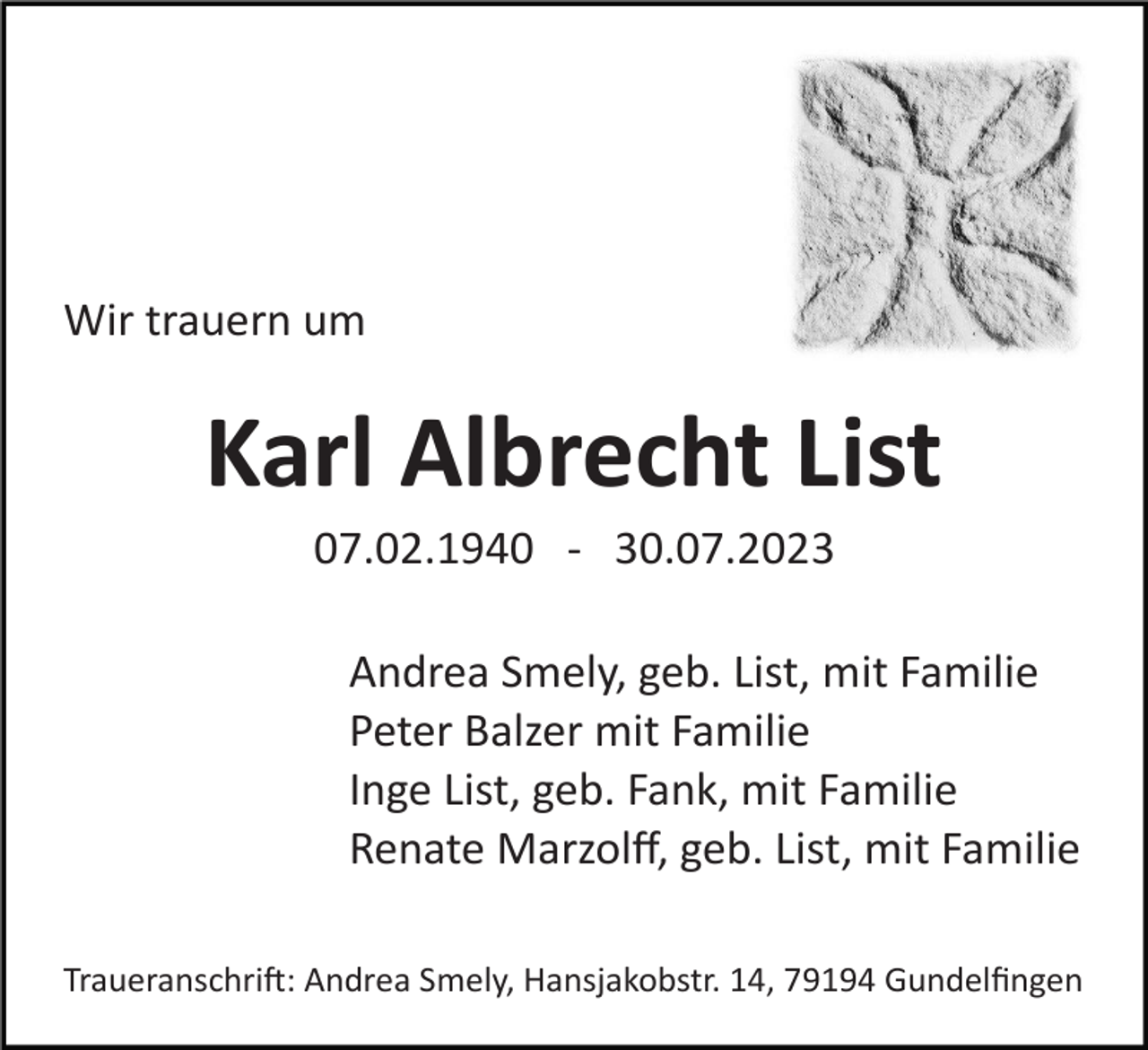<p>Wir trauern um</p><p>Karl Albrecht List<br />07.02.1940 ­ 30.07.2023<br />Andrea Smely, geb. List, mit Familie<br />Peter Balzer mit Familie<br />Inge List, geb. Fank, mit Familie<br />Renate Marzolﬀ, geb. List, mit Familie<br />Traueranschrift: Andrea Smely, Hansjakobstr. 14, 79194 Gundelﬁngen</p>