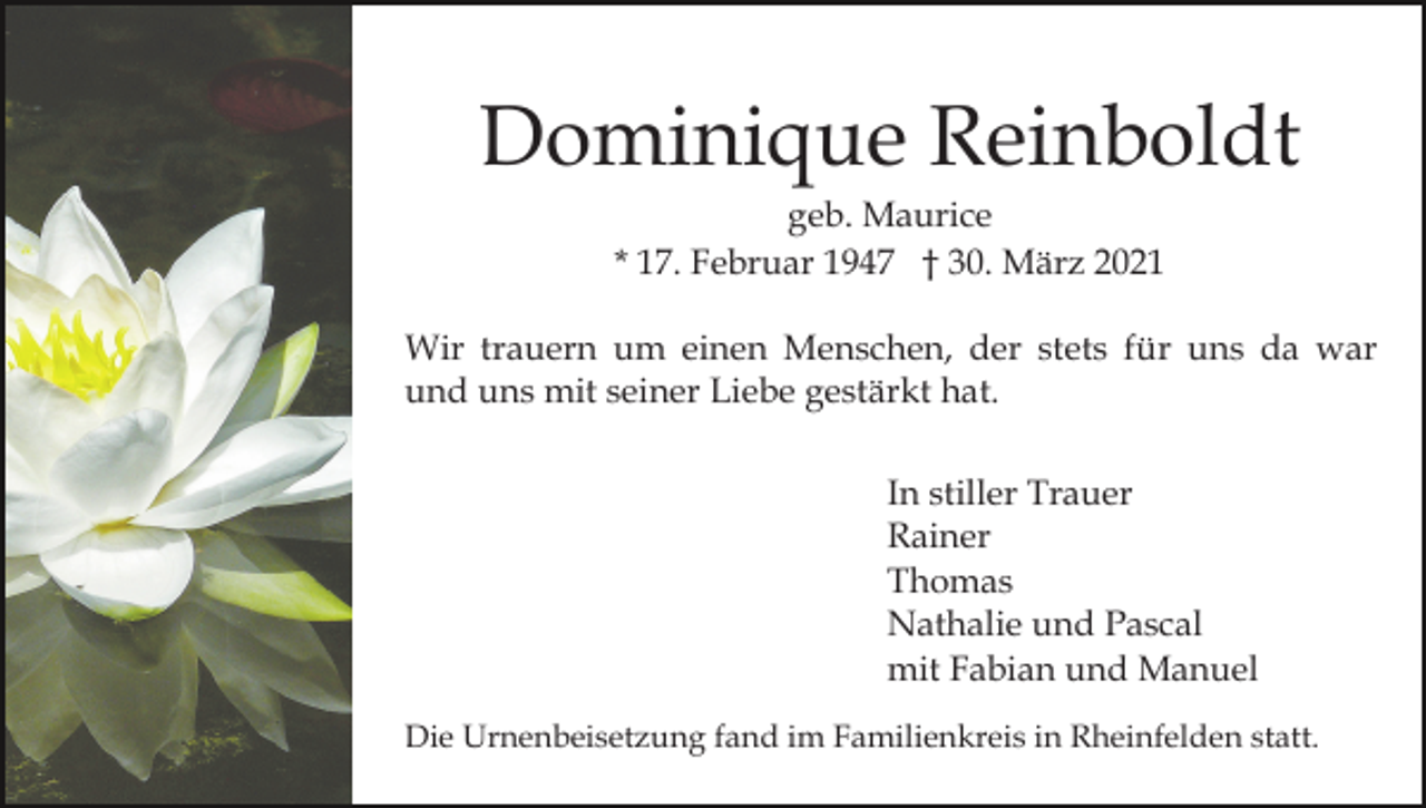 <p>Dominique Reinboldt<br />geb. Maurice<br />* 17. Februar 1947 † 30. März 2021<br />Wir trauern um einen Menschen, der stets für uns da war<br />und uns mit seiner Liebe gestärkt hat.<br />In stiller Trauer<br />Rainer<br />Thomas<br />Nathalie und Pascal<br />mit Fabian und Manuel<br />Die Urnenbeisetzung fand im Familienkreis in Rheinfelden statt.</p>