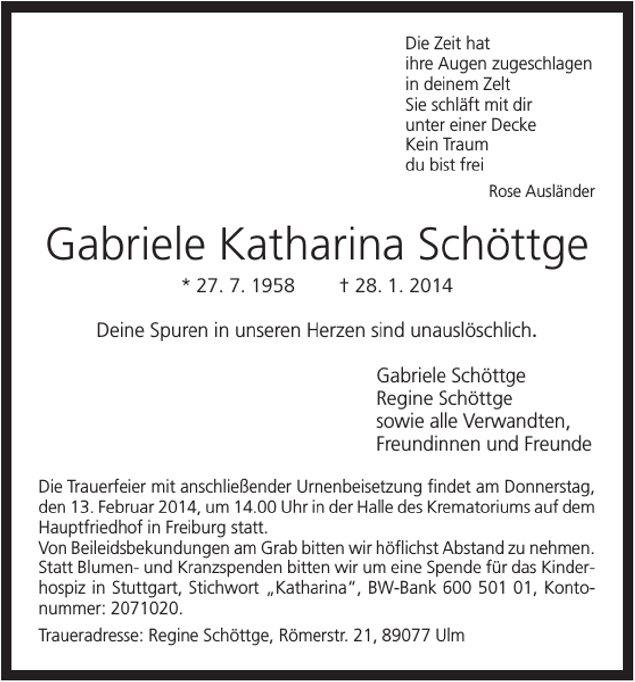 <p>Die Zeit hat<br />ihre Augen zugeschlagen<br />in deinem Zelt<br />Sie schläft mit dir<br />unter einer Decke<br />Kein Traum<br />du bist frei<br />Rose Ausländer</p><p>Gabriele Katharina Schöttge<br />* 27. 7. 1958</p><p>† 28. 1. 2014</p><p>Deine Spuren in unseren Herzen sind unauslöschlich.<br />Gabriele Schöttge<br />Regine Schöttge<br />sowie alle Verwandten,<br />Freundinnen und Freunde<br />Die Trauerfeier mit anschließender Urnenbeisetzung findet am Donnerstag,<br />den 13. Februar 2014, um 14.00 Uhr in der Halle des Krematoriums auf dem<br />Hauptfriedhof in Freiburg statt.<br />Von Beileidsbekundungen am Grab bitten wir höflichst Abstand zu nehmen.<br />Statt Blumen- und Kranzspenden bitten wir um eine Spende für das Kinderhospiz in Stuttgart, Stichwort „Katharina“, BW-Bank 600 5, Kontonummer: 2071020.<br />Traueradresse: Regine Schöttge, Römerstr. 21, 89077 Ulm</p>