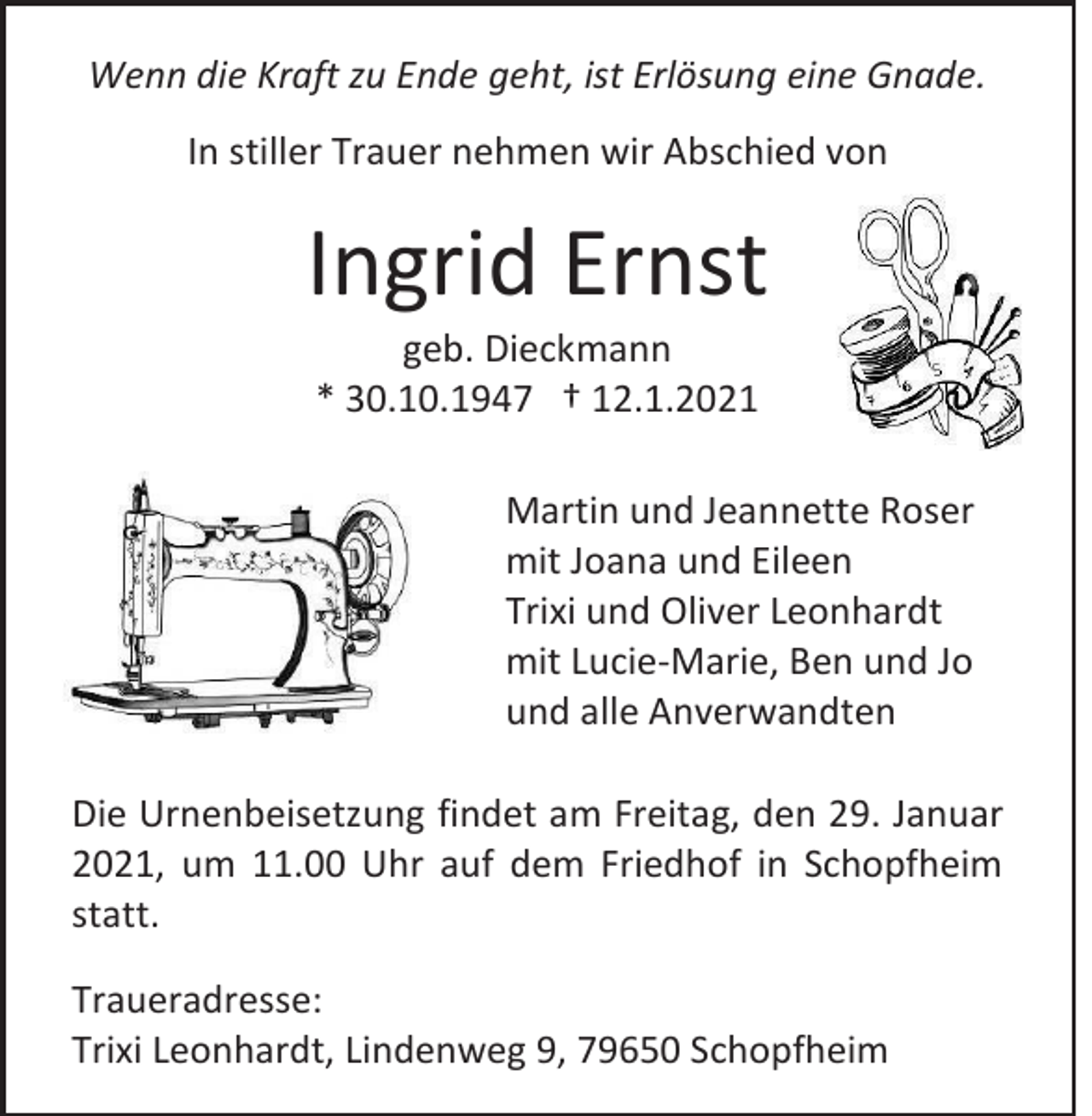 <p>Wenn die Kraft zu Ende geht, ist Erlösung eine Gnade.<br />In stiller Trauer nehmen wir Abschied von</p><p>Ingrid Ernst<br />geb. Dieckmann<br />* 30.10.1947 † 12.1.2021<br />Martin und Jeannette Roser<br />mit Joana und Eileen<br />Trixi und Oliver Leonhardt<br />mit Lucie-Marie, Ben und Jo<br />und alle Anverwandten<br />Die Urnenbeisetzung findet am Freitag, den 29. Januar<br />2021, um 11.00 Uhr auf dem Friedhof in Schopfheim<br />statt.<br />Traueradresse:<br />Trixi Leonhardt, Lindenweg 9, 79650 Schopfheim</p>