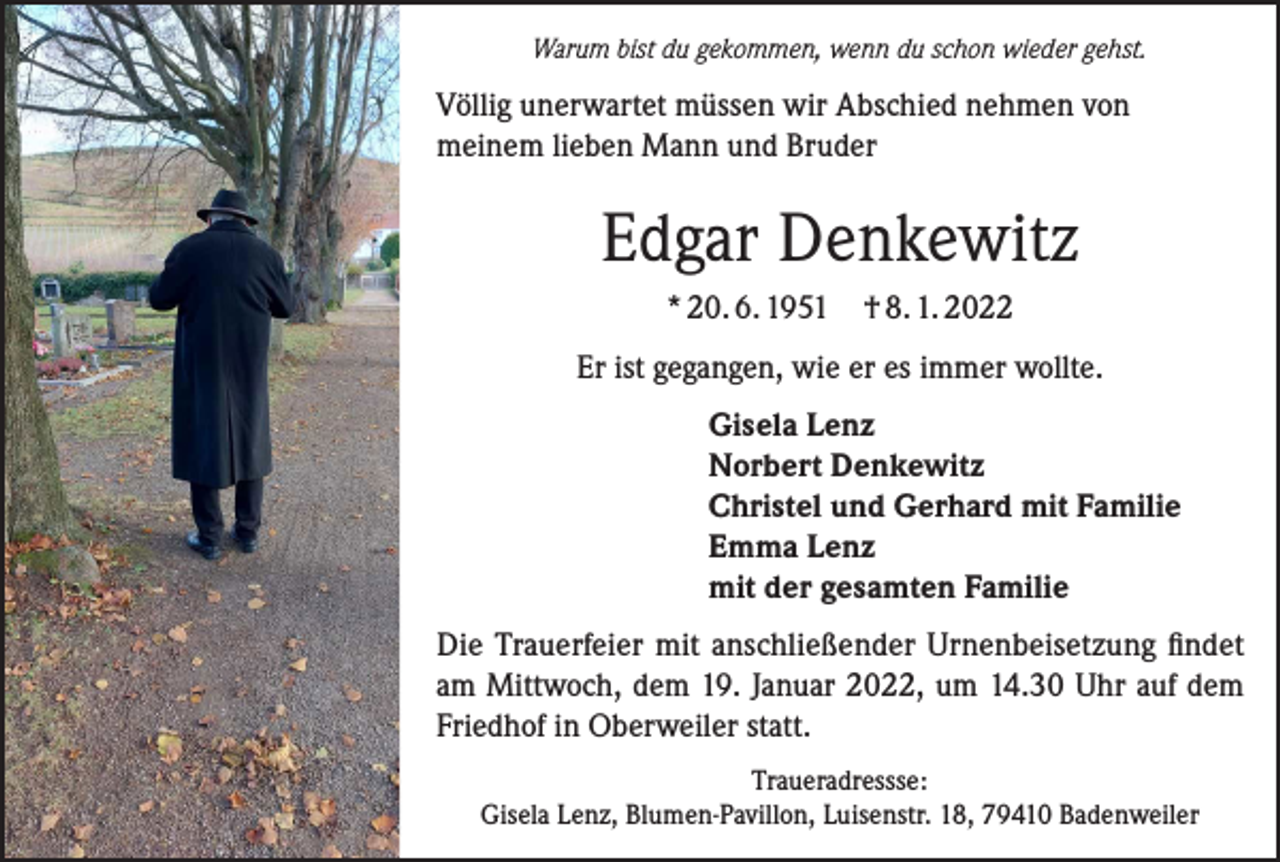 <p>Warum bist du gekommen, wenn du schon wieder gehst.</p><p>Völlig unerwartet müssen wir Abschied nehmen von<br />meinem lieben Mann und Bruder</p><p>Edgar Denkewitz<br />* 20. 6. 1951 † 8. 1. 2022<br />Er ist gegangen, wie er es immer wollte.<br />Gisela Lenz<br />Norbert Denkewitz<br />Christel und Gerhard mit Familie<br />Emma Lenz<br />mit der gesamten Familie<br />Die Trauerfeier mit anschließender Urnenbeisetzung findet<br />am Mittwoch, dem 19. Januar 2022, um 14.30 Uhr auf dem<br />Friedhof in Oberweiler statt.<br />Traueradressse:<br />Gisela Lenz, Blumen-Pavillon, Luisenstr. 18, 79410 Badenweiler</p>