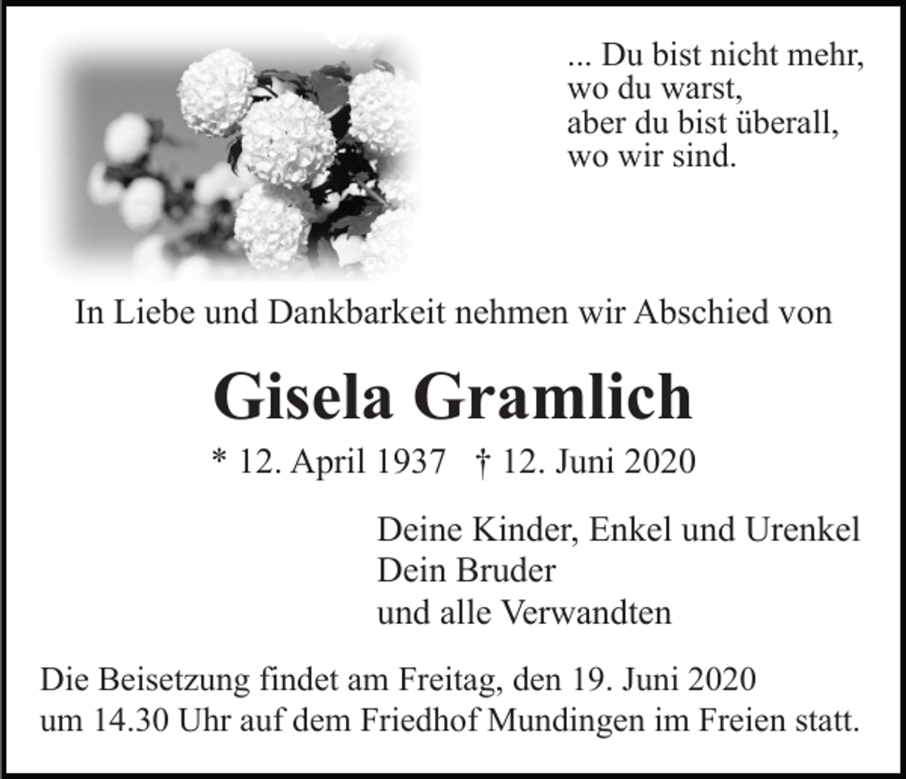 <p>... Du bist nicht mehr,<br />wo du warst,<br />aber du bist überall,<br />wo wir sind.</p><p>In Liebe und Dankbarkeit nehmen wir Abschied von</p><p>Gisela Gramlich<br />* 12. April 1937 † 12. Juni 2020<br />Deine Kinder, Enkel und Urenkel<br />Dein Bruder<br />und alle Verwandten<br />Die Beisetzung findet am Freitag, den 19. Juni 2020<br />um 14.30 Uhr auf dem Friedhof Mundingen im Freien statt.</p>