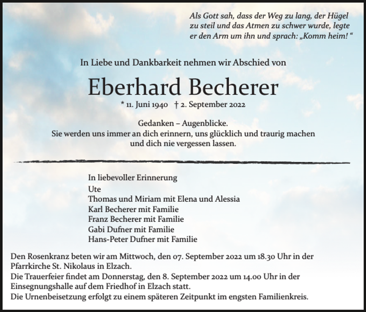 <p>Als Gott sah, dass der Weg zu lang, der Hügel<br />zu steil und das Atmen zu schwer wurde, legte<br />er den Arm um ihn und sprach: „Komm heim! “</p><p>In Liebe und Dankbarkeit nehmen wir Abschied von</p><p>Eberhard Becherer<br />* 11. Juni 1940 † 2. September 2022<br />Gedanken – Augenblicke.<br />Sie werden uns immer an dich erinnern, uns glücklich und traurig machen<br />und dich nie vergessen lassen.</p><p>In liebevoller Erinnerung<br />Ute<br />Thomas und Miriam mit Elena und Alessia<br />Karl Becherer mit Familie<br />Franz Becherer mit Familie<br />Gabi Dufner mit Familie<br />Hans­Peter Dufner mit Familie<br />Den Rosenkranz beten wir am Mittwoch, den 07. September 2022 um 18.30 Uhr in der<br />Pfarrkirche St. Nikolaus in Elzach.<br />Die Trauerfeier ﬁndet am Donnerstag, den 8. September 2022 um 14.00 Uhr in der<br />Einsegnungshalle auf dem Friedhof in Elzach statt.<br />Die Urnenbeisetzung erfolgt zu einem späteren Zeitpunkt im engsten Familienkreis.</p>