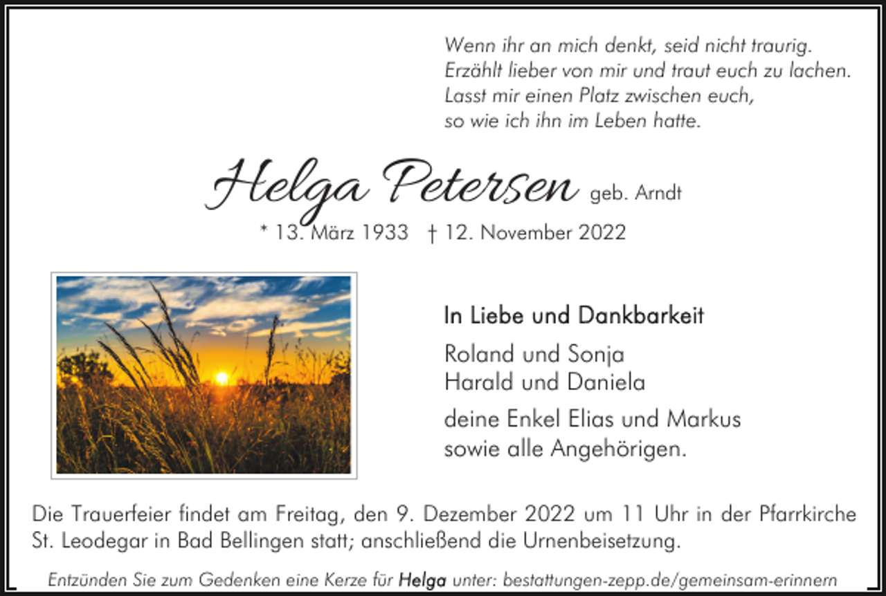 <p>Wenn ihr an mich denkt, seid nicht traurig.<br />Erzählt lieber von mir und traut euch zu lachen.<br />Lasst mir einen Platz zwischen euch,<br />so wie ich ihn im Leben hatte.</p><p>Helga Petersen</p><p>geb. Arndt</p><p>* 13. März 1933 † 12. November 2022</p><p>Roland und Sonja<br />Harald und Daniela<br />deine Enkel Elias und Markus<br />sowie alle Angehörigen.<br />Die Trauerfeier findet am Freitag, den 9. Dezember 2022 um 11 Uhr in der Pfarrkirche<br />St. Leodegar in Bad Bellingen statt; anschließend die Urnenbeisetzung.<br />Entzünden Sie zum Gedenken eine Kerze für</p><p>unter: bestattungen-zepp.de/gemeinsam-erinnern</p>
