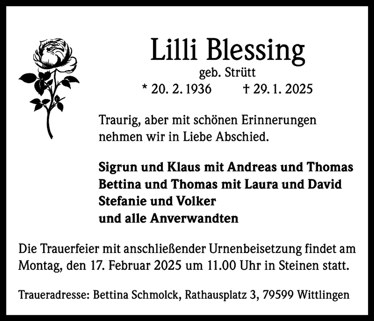 <p>Lilli Blessing</p><p>geb. Strütt<br />* 20. 2. 1936<br />† 29. 1. 2025<br />Traurig, aber mit schönen Erinnerungen<br />nehmen wir in Liebe Abschied.<br />Sigrun und Klaus mit Andreas und Thomas<br />Bettina und Thomas mit Laura und David<br />Stefanie und Volker<br />und alle Anverwandten<br />Die Trauerfeier mit anschließender Urnenbeisetzung findet am<br />Montag, den 17. Februar 2025 um 11.00 Uhr in Steinen statt.<br />Traueradresse: Bettina Schmolck, Rathausplatz 3, 79599 Wittlingen</p>