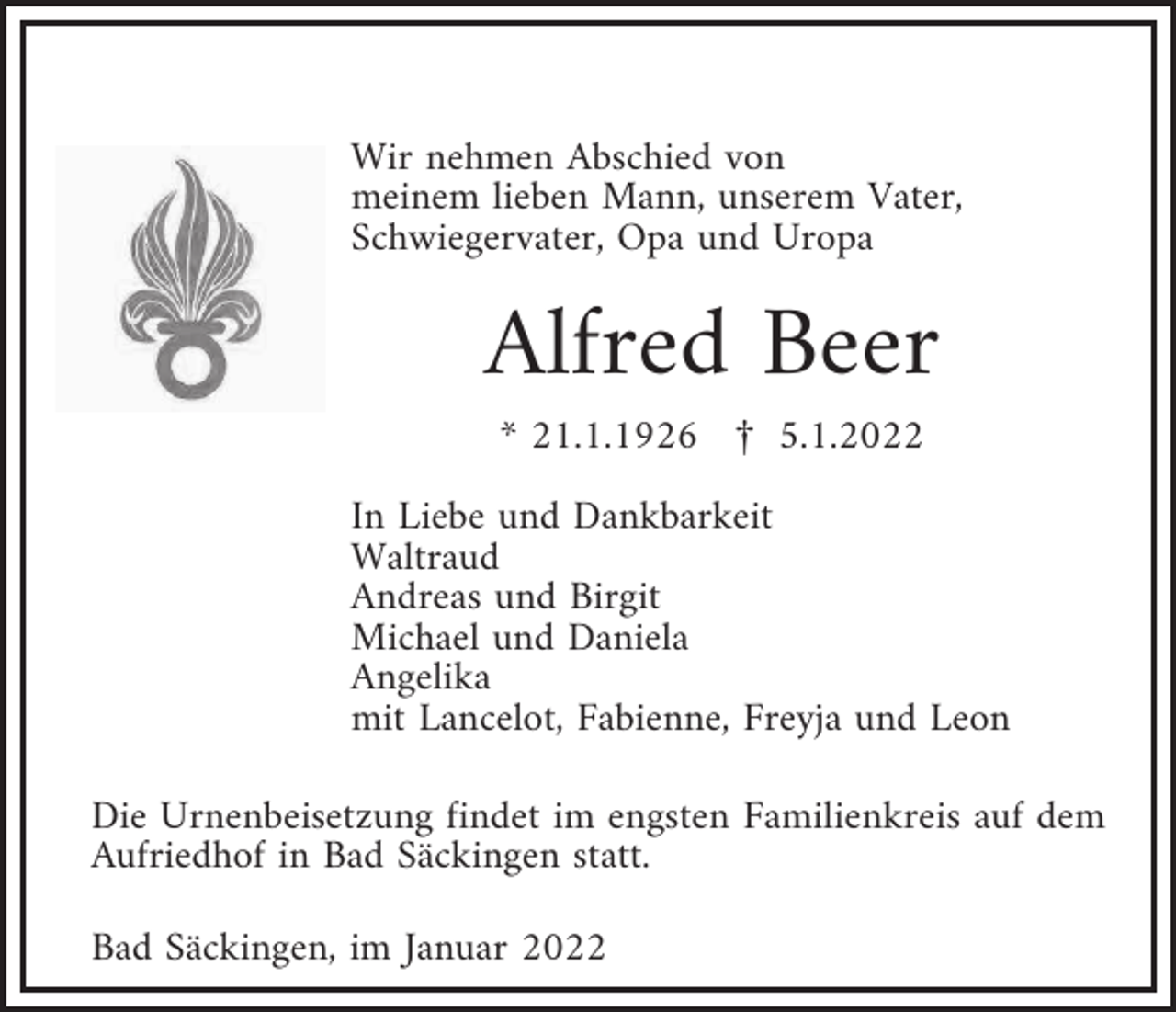 <p>Wir nehmen Abschied von<br />meinem lieben Mann, unserem Vater,<br />Schwiegervater, Opa und Uropa</p><p>Alfred Beer<br />* 21.1.1926 £ 5.1.2022<br />In Liebe und Dankbarkeit<br />Waltraud<br />Andreas und Birgit<br />Michael und Daniela<br />Angelika<br />mit Lancelot, Fabienne, Freyja und Leon<br />Die Urnenbeisetzung findet im engsten Familienkreis auf dem<br />Aufriedhof in Bad Säckingen statt.<br />Bad Säckingen, im Januar 2022</p>
