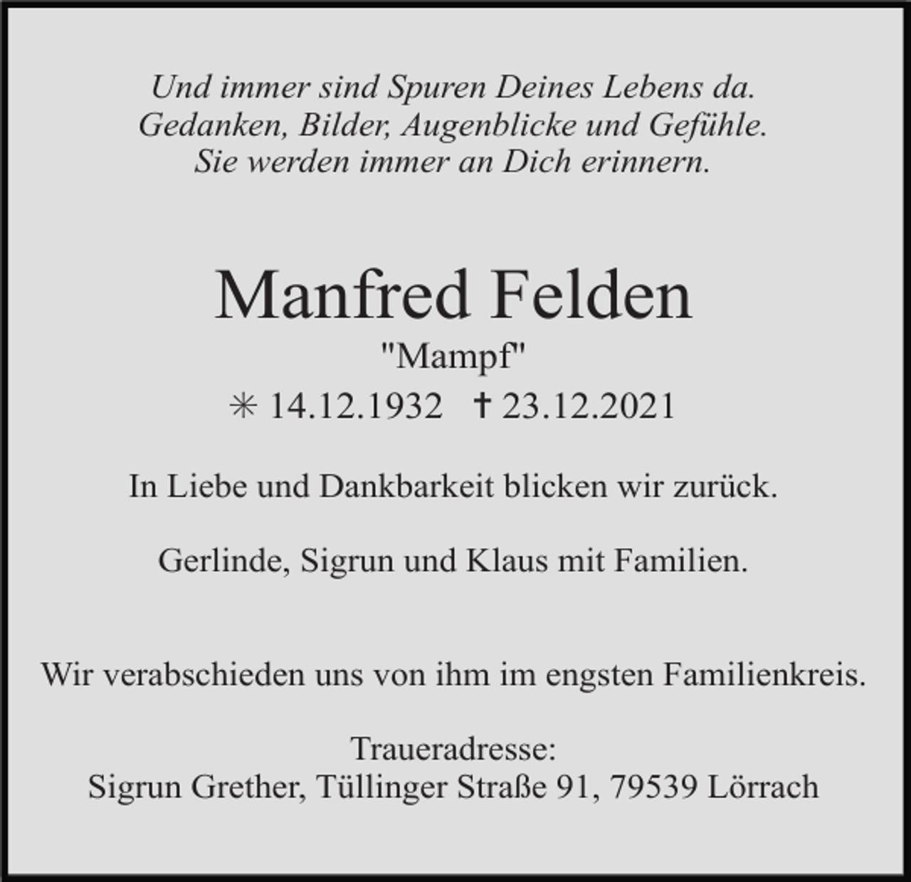 <p>Und immer sind Spuren Deines Lebens da.<br />Gedanken, Bilder, Augenblicke und Gefühle.<br />Sie werden immer an Dich erinnern.</p><p>Manfred Felden<br />"Mampf"<br />✳ 14.12.1932 ✝ 23.12.2021<br />In Liebe und Dankbarkeit blicken wir zurück.<br />Gerlinde, Sigrun und Klaus mit Familien.<br />Wir verabschieden uns von ihm im engsten Familienkreis.<br />Traueradresse:<br />Sigrun Grether, Tüllinger Straße 91, 79539 Lörrach</p>