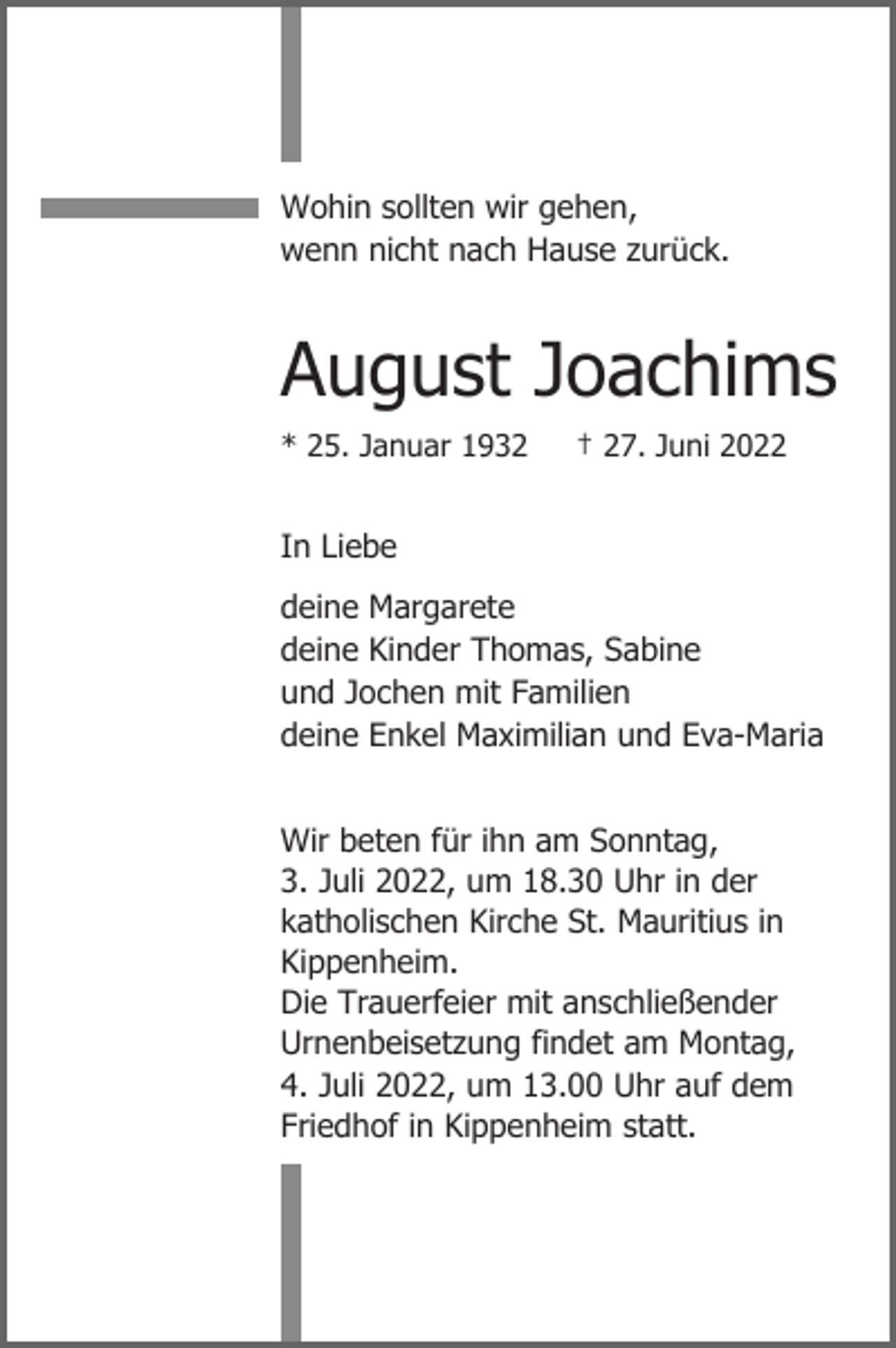 <p>Wohin sollten wir gehen,<br />wenn nicht nach Hause zurück.</p><p>August Joachims<br />* 25. Januar 1932</p><p>† 27. Juni 2022</p><p>In Liebe<br />deine Margarete<br />deine Kinder Thomas, Sabine<br />und Jochen mit Familien<br />deine Enkel Maximilian und Eva-Maria<br />Wir beten für ihn am Sonntag,<br />3. Juli 2022, um 18.30 Uhr in der<br />katholischen Kirche St. Mauritius in<br />Kippenheim.<br />Die Trauerfeier mit anschließender<br />Urnenbeisetzung findet am Montag,<br />4. Juli 2022, um 13.00 Uhr auf dem<br />Friedhof in Kippenheim statt.</p>