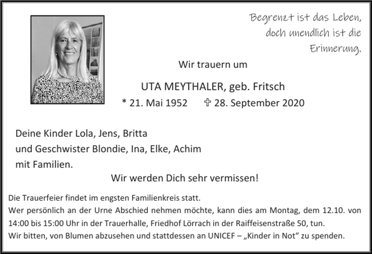 <p>Begrenzt ist das Leben,<br />doch unendlich ist die<br />Erinnerung.<br />Wir trauern um</p><p>UTA MEYTHALER, geb. Fritsch<br />* 21. Mai 1952</p><p> 28. September 2020</p><p>Deine Kinder Lola, Jens, Britta<br />und Geschwister Blondie, Ina, Elke, Achim<br />mit Familien.<br />Wir werden Dich sehr vermissen!<br />Die Trauerfeier findet im engsten Familienkreis statt.<br />Wer persönlich an der Urne Abschied nehmen möchte, kann dies am Montag, dem 12.10. von<br />14:00 bis 15:00 Uhr in der Trauerhalle, Friedhof Lörrach in der Raiffeisenstraße 50, tun.<br />Wir bitten, von Blumen abzusehen und stattdessen an UNICEF – „Kinder in Not“ zu spenden.</p>