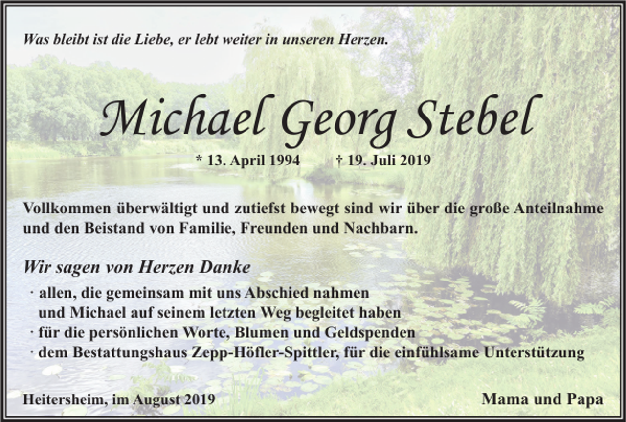 <p>Was bleibt ist die Liebe, er lebt weiter in unseren Herzen.</p><p>Michael Georg Stebel<br />* 13. April 1994</p><p>† 19. Juli 2019</p><p>Vollkommen überwältigt und zutiefst bewegt sind wir über die große Anteilnahme<br />und den Beistand von Familie, Freunden und Nachbarn.</p><p>Wir sagen von Herzen Danke<br />· allen, die gemeinsam mit uns Abschied nahmen<br />und Michael auf seinem letzten Weg begleitet haben<br />· für die persönlichen Worte, Blumen und Geldspenden<br />· dem Bestattungshaus Zepp-Höfler-Spittler, für die einfühlsame Unterstützung<br />Heitersheim, im August 2019</p><p>Mama und Papa</p>