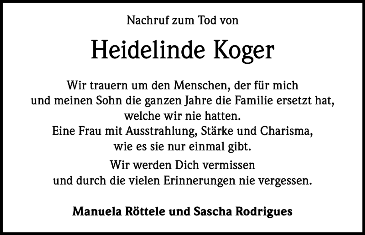 <p>Nachruf zum Tod von</p><p>Heidelinde Koger<br />Wir trauern um den Menschen, der für mich<br />und meinen Sohn die ganzen Jahre die Familie ersetzt hat,<br />welche wir nie hatten.<br />Eine Frau mit Ausstrahlung, Stärke und Charisma,<br />wie es sie nur einmal gibt.<br />Wir werden Dich vermissen<br />und durch die vielen Erinnerungen nie vergessen.<br />Manuela Röttele und Sascha Rodrigues</p>
