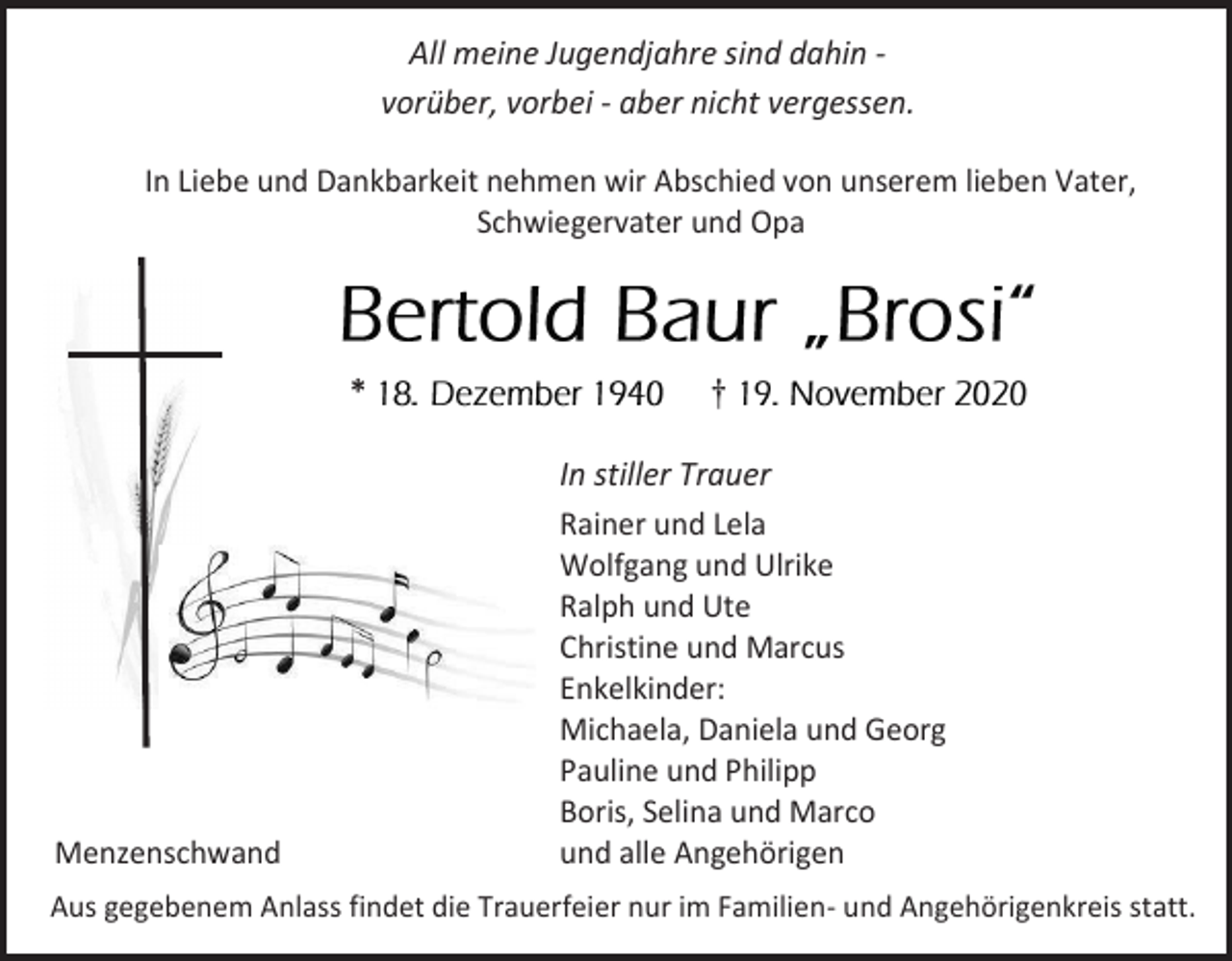 <p>All meine Jugendjahre sind dahin vorüber, vorbei - aber nicht vergessen.<br />In Liebe und Dankbarkeit nehmen wir Abschied von unserem lieben Vater,<br />Schwiegervater und Opa</p><p>*</p><p>Menzenschwand</p><p>†<br />In stiller Trauer<br />Rainer und Lela<br />Wolfgang und Ulrike<br />Ralph und Ute<br />Christine und Marcus<br />Enkelkinder:<br />Michaela, Daniela und Georg<br />Pauline und Philipp<br />Boris, Selina und Marco<br />und alle Angehörigen</p><p>Aus gegebenem Anlass findet die Trauerfeier nur im Familien- und Angehörigenkreis statt.</p>