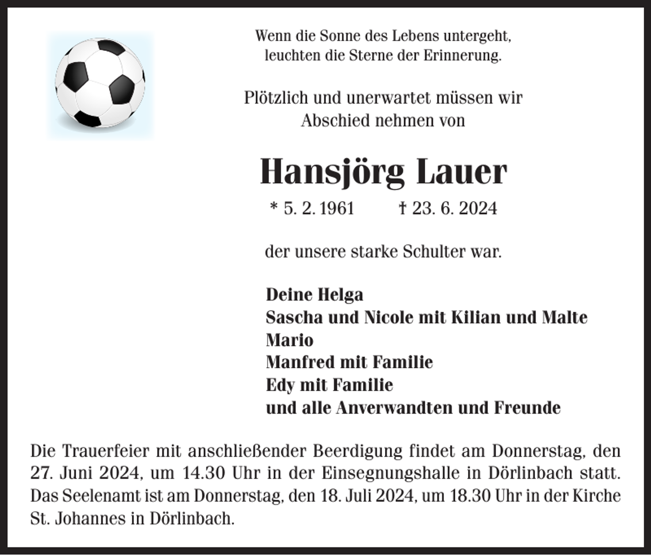 <p>Wenn die Sonne des Lebens untergeht,<br />leuchten die Sterne der Erinnerung.</p><p>Plötzlich und unerwartet müssen wir<br />Abschied nehmen von</p><p>Hansjörg Lauer<br />* 5. 2. 1961</p><p>† 23. 6. 2024</p><p>der unsere starke Schulter war.<br />Deine Helga<br />Sascha und Nicole mit Kilian und Malte<br />Mario<br />Manfred mit Familie<br />Edy mit Familie<br />und alle Anverwandten und Freunde<br />Die Trauerfeier mit anschließender Beerdigung findet am Donnerstag, den<br />27. Juni 2024, um 14.30 Uhr in der Einsegnungshalle in Dörlinbach statt.<br />Das Seelenamt ist am Donnerstag, den 18. Juli 2024, um 18.30 Uhr in der Kirche<br />St. Johannes in Dörlinbach.</p>