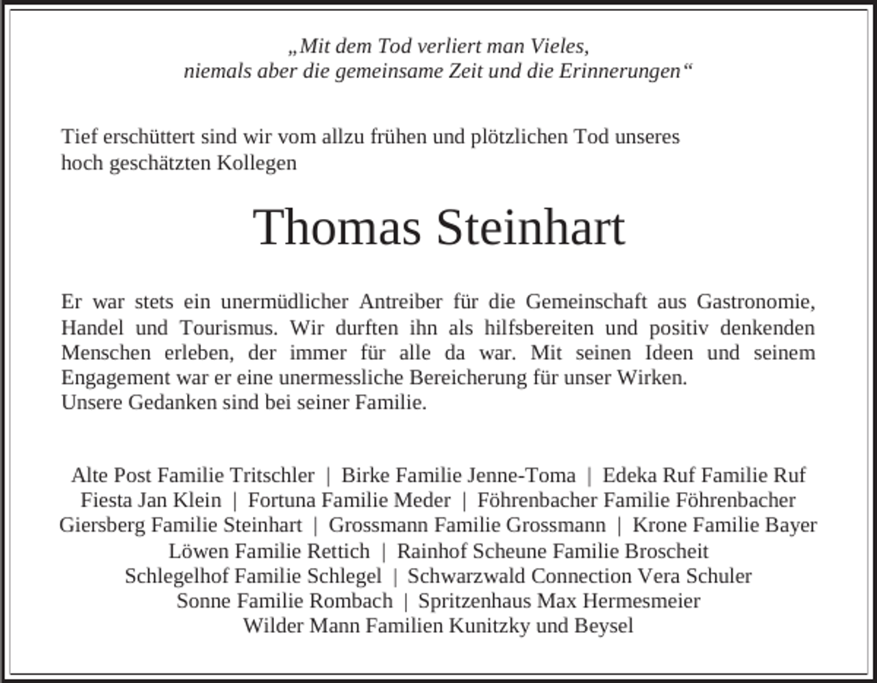 <p>„Mit dem Tod verliert man Vieles,<br />niemals aber die gemeinsame Zeit und die Erinnerungen“<br />Tief erschüttert sind wir vom allzu frühen und plötzlichen Tod unseres<br />hoch geschätzten Kollegen</p><p>Thomas Steinhart<br />Er war stets ein unermüdlicher Antreiber für die Gemeinschaft aus Gastronomie,<br />Handel und Tourismus. Wir durften ihn als hilfsbereiten und positiv denkenden<br />Menschen erleben, der immer für alle da war. Mit seinen Ideen und seinem<br />Engagement war er eine unermessliche Bereicherung für unser Wirken.<br />Unsere Gedanken sind bei seiner Familie.<br />Alte Post Familie Tritschler | Birke Familie Jenne-Toma | Edeka Ruf Familie Ruf<br />Fiesta Jan Klein | Fortuna Familie Meder | Föhrenbacher Familie Föhrenbacher<br />Giersberg Familie Steinhart | Grossmann Familie Grossmann | Krone Familie Bayer<br />Löwen Familie Rettich | Rainhof Scheune Familie Broscheit<br />Schlegelhof Familie Schlegel | Schwarzwald Connection Vera Schuler<br />Sonne Familie Rombach | Spritzenhaus Max Hermesmeier<br />Wilder Mann Familien Kunitzky und Beysel</p>