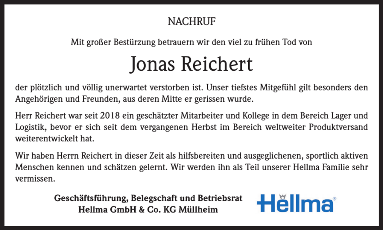 <p>NACHRUF<br />Mit großer Bestürzung betrauern wir den viel zu frühen Tod von</p><p>Jonas Reichert<br />der plötzlich und völlig unerwartet verstorben ist. Unser tiefstes Mitgefühl gilt besonders den<br />Angehörigen und Freunden, aus deren Mitte er gerissen wurde.<br />Herr Reichert war seit 2018 ein geschätzter Mitarbeiter und Kollege in dem Bereich Lager und<br />Logistik, bevor er sich seit dem vergangenen Herbst im Bereich weltweiter Produktversand<br />weiterentwickelt hat.<br />Wir haben Herrn Reichert in dieser Zeit als hilfsbereiten und ausgeglichenen, sportlich aktiven<br />Menschen kennen und schätzen gelernt. Wir werden ihn als Teil unserer Hellma Familie sehr<br />vermissen.<br />Geschäftsführung, Belegschaft und Betriebsrat<br />Hellma GmbH &amp; Co. KG Müllheim</p>