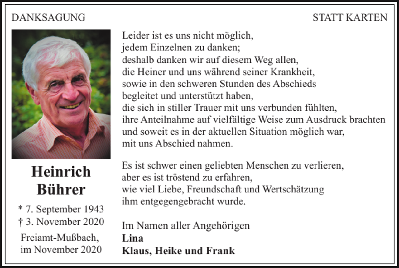 <p>DANKSAGUNG</p><p>STATT KARTEN<br />Leider ist es uns nicht möglich,<br />jedem Einzelnen zu danken;<br />deshalb danken wir auf diesem Weg allen,<br />die Heiner und uns während seiner Krankheit,<br />sowie in den schweren Stunden des Abschieds<br />begleitet und unterstützt haben,<br />die sich in stiller Trauer mit uns verbunden fühlten,<br />ihre Anteilnahme auf vielfältige Weise zum Ausdruck brachten<br />und soweit es in der aktuellen Situation möglich war,<br />mit uns Abschied nahmen.</p><p>Heinrich<br />Bührer<br />* 7. September 1943<br />† 3. November 2020<br />Freiamt-Mußbach,<br />im November 2020</p><p>Es ist schwer einen geliebten Menschen zu verlieren,<br />aber es ist tröstend zu erfahren,<br />wie viel Liebe, Freundschaft und Wertschätzung<br />ihm entgegengebracht wurde.</p><p>Im Namen aller Angehörigen<br />Lina<br />Klaus, Heike und Frank</p>