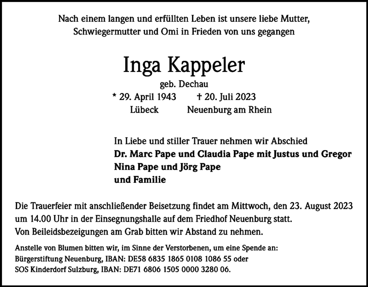<p>Nach einem langen und erfüllten Leben ist unsere liebe Mutter,<br />Schwiegermutter und Omi in Frieden von uns gegangen</p><p>Inga Kappeler</p><p>geb. Dechau<br />* 29. April 1943 † 20. Juli 2023<br />Lübeck<br />Neuenburg am Rhein<br />In Liebe und stiller Trauer nehmen wir Abschied<br />Dr. Marc Pape und Claudia Pape mit Justus und Gregor<br />Nina Pape und Jörg Pape<br />und Familie</p><p>Die Trauerfeier mit anschließender Beisetzung findet am Mittwoch, den 23. August 2023<br />um 14.00 Uhr in der Einsegnungshalle auf dem Friedhof Neuenburg statt.<br />Von Beileidsbezeigungen am Grab bitten wir Abstand zu nehmen.<br />Anstelle von Blumen bitten wir, im Sinne der Verstorbenen, um eine Spende an:<br />Bürgerstiftung Neuenburg, IBAN: DE58 6835 1865 06 55 oder<br />SOS Kinderdorf Sulzburg, IBAN: DE71 6806 1505 0000 3286.</p>