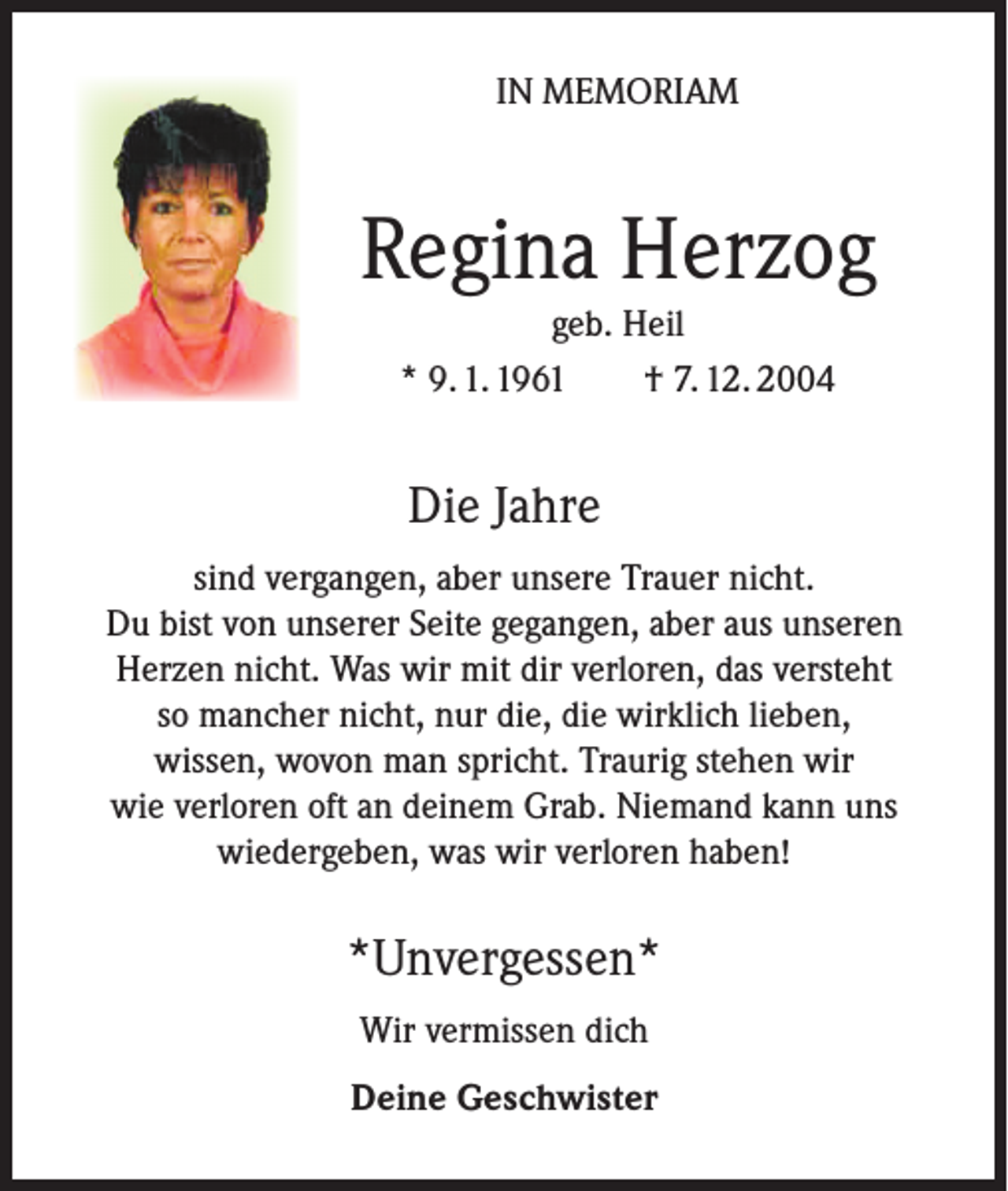 <p>IN MEMORIAM</p><p>Regina Herzog<br />geb. Heil<br />* 9. 1. 1961<br />† 7. 12. 2004</p><p>Die Jahre<br />sind vergangen, aber unsere Trauer nicht.<br />Du bist von unserer Seite gegangen, aber aus unseren<br />Herzen nicht. Was wir mit dir verloren, das versteht<br />so mancher nicht, nur die, die wirklich lieben,<br />wissen, wovon man spricht. Traurig stehen wir<br />wie verloren oft an deinem Grab. Niemand kann uns<br />wiedergeben, was wir verloren haben!</p><p>*Unvergessen*<br />Wir vermissen dich<br />Deine Geschwister</p>