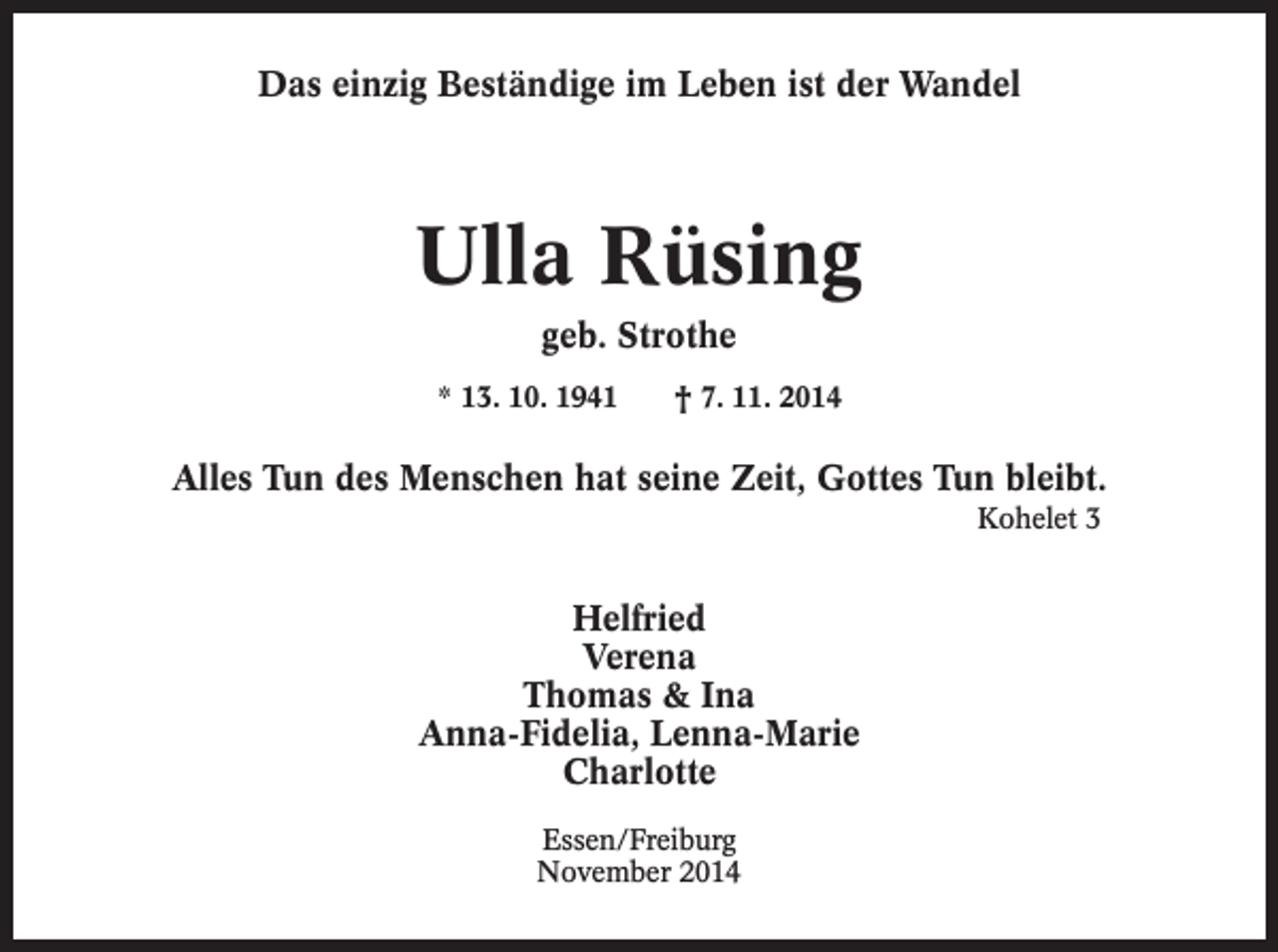 <p>Das einzig Beständige im Leben ist der Wandel</p><p>Ulla Rüsing<br />geb. Strothe<br />* 13. 10. 1941 † 7. 11. 2014</p><p>Alles Tun des Menschen hat seine Zeit, Gottes Tun bleibt.<br />Kohelet 3</p><p>Helfried<br />Verena<br />Thomas &amp; Ina<br />Anna-Fidelia, Lenna-Marie<br />Charlotte<br />Essen/Freiburg<br />November 2014</p>
