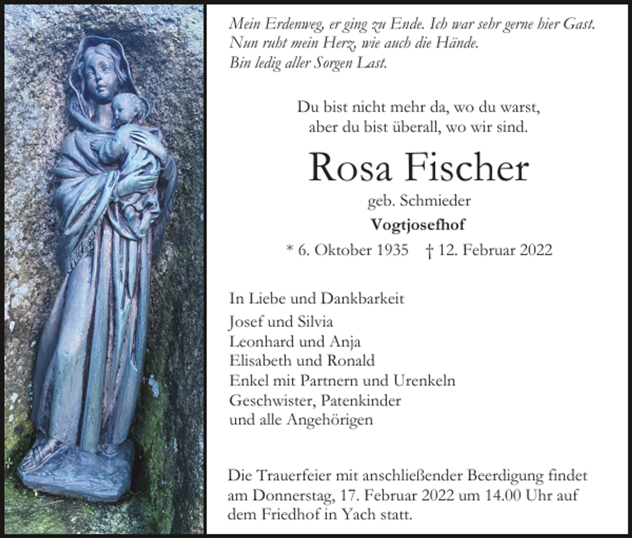 <p>Mein Erdenweg, er ging zu Ende. Ich war sehr gerne hier Gast.<br />Nun ruht mein Herz, wie auch die Hände.<br />Bin ledig aller Sorgen Last.<br />Du bist nicht mehr da, wo du warst,<br />aber du bist überall, wo wir sind.</p><p>Rosa Fischer</p><p>geb. Schmieder<br />Vogtjosefhof<br />* 6. Oktober 1935 † 12. Februar 2022<br />In Liebe und Dankbarkeit<br />Josef und Silvia<br />Leonhard und Anja<br />Elisabeth und Ronald<br />Enkel mit Partnern und Urenkeln<br />Geschwister, Patenkinder<br />und alle Angehörigen<br />Die Trauerfeier mit anschließender Beerdigung findet<br />am Donnerstag, 17. Februar 2022 um 14.00 Uhr auf<br />dem Friedhof in Yach statt.</p>