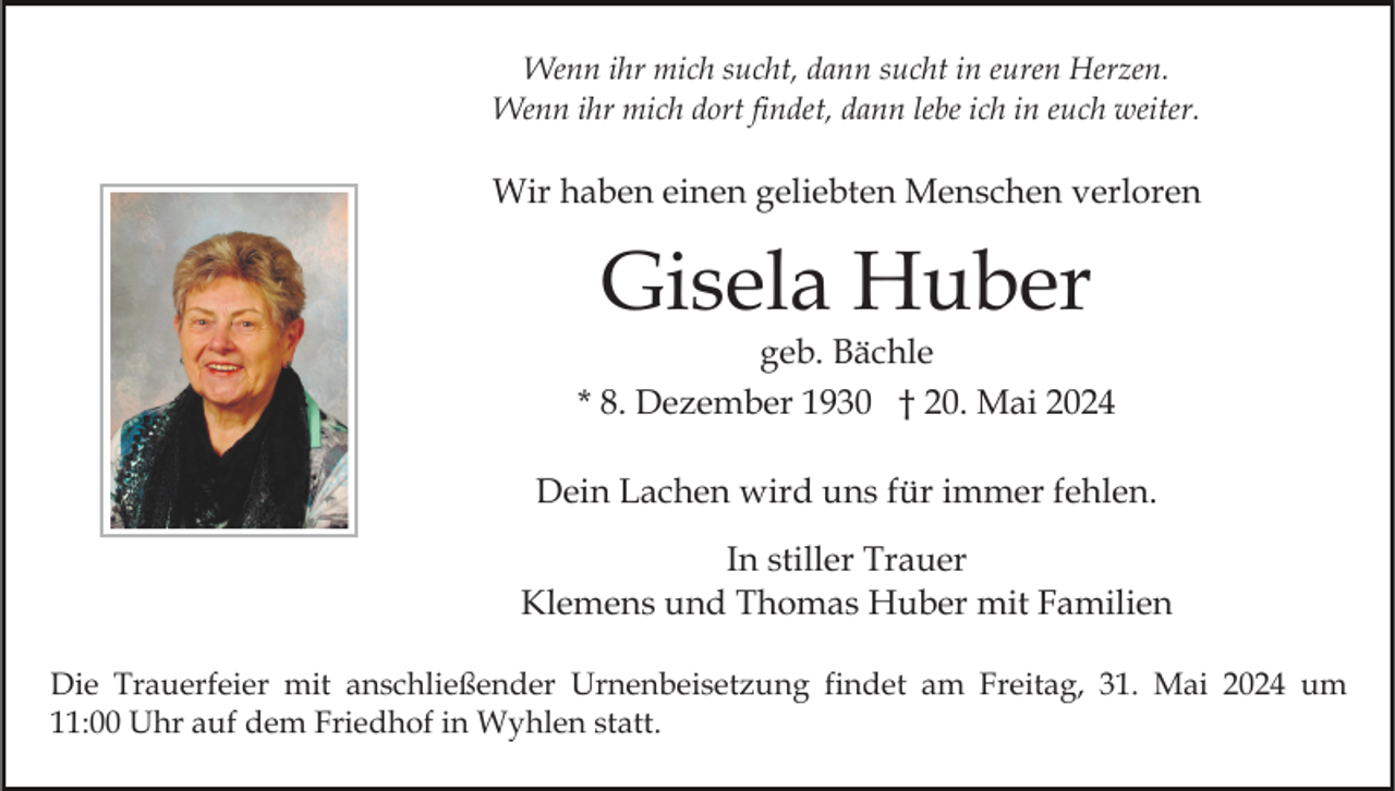 <p>Wenn ihr mich sucht, dann sucht in euren Herzen.<br />Wenn ihr mich dort findet, dann lebe ich in euch weiter.</p><p>Wir haben einen geliebten Menschen verloren</p><p>Gisela Huber</p><p>geb. Bächle<br />* 8. Dezember 1930 † 20. Mai 2024<br />Dein Lachen wird uns für immer fehlen.<br />In stiller Trauer<br />Klemens und Thomas Huber mit Familien<br />Die Trauerfeier mit anschließender Urnenbeisetzung findet am Freitag, 31. Mai 2024 um<br />11:00 Uhr auf dem Friedhof in Wyhlen statt.</p>