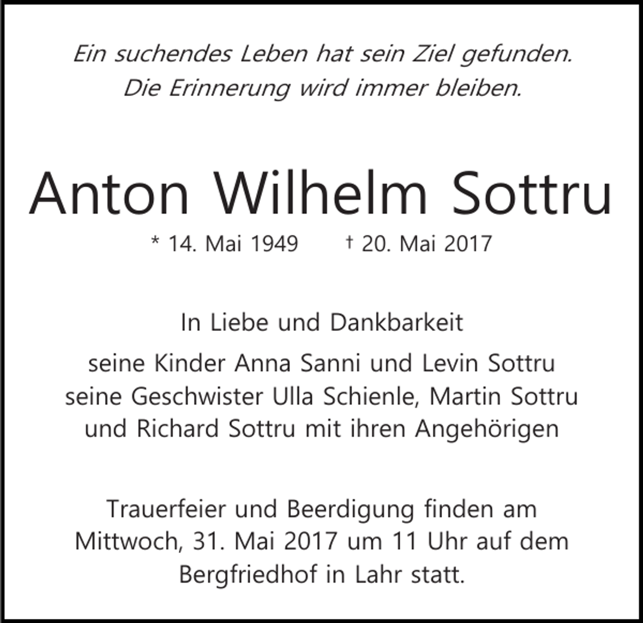 <p>Ein suchendes Leben hat sein Ziel gefunden.<br />Die Erinnerung wird immer bleiben.</p><p>Anton Wilhelm Sottru<br />* 14. Mai 1949</p><p>† 20. Mai 2017</p><p>In Liebe und Dankbarkeit<br />seine Kinder Anna Sanni und Levin Sottru<br />seine Geschwister Ulla Schienle, Martin Sottru<br />und Richard Sottru mit ihren Angehörigen<br />Trauerfeier und Beerdigung finden am<br />Mittwoch, 31. Mai 2017 um 11 Uhr auf dem<br />Bergfriedhof in Lahr statt.</p>