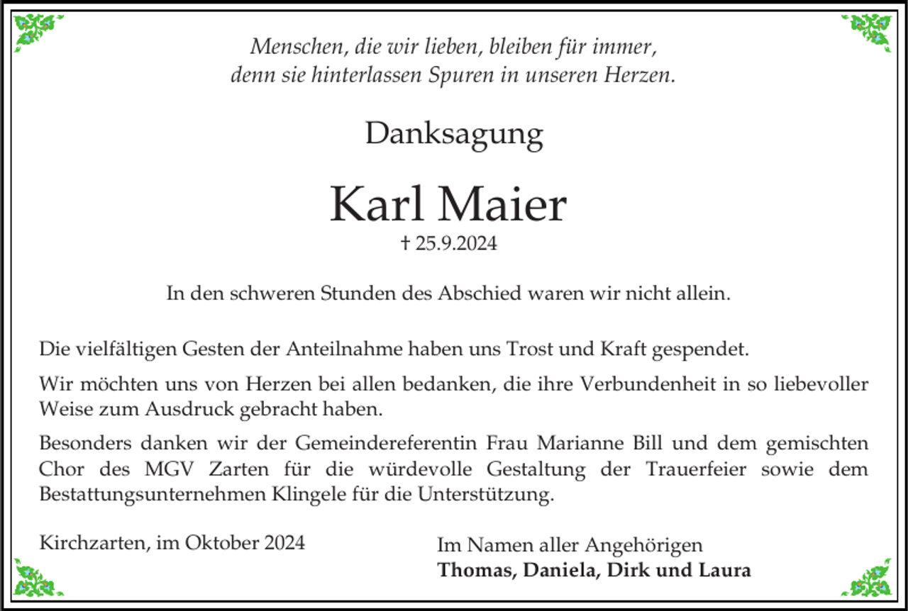 <p>Menschen, die wir lieben, bleiben für immer,<br />denn sie hinterlassen Spuren in unseren Herzen.</p><p>Danksagung</p><p>Karl Maier<br />† 25.9.2024</p><p>In den schweren Stunden des Abschied waren wir nicht allein.<br />Die vielfältigen Gesten der Anteilnahme haben uns Trost und Kraft gespendet.<br />Wir möchten uns von Herzen bei allen bedanken, die ihre Verbundenheit in so liebevoller<br />Weise zum Ausdruck gebracht haben.<br />Besonders danken wir der Gemeindereferentin Frau Marianne Bill und dem gemischten<br />Chor des MGV Zarten für die würdevolle Gestaltung der Trauerfeier sowie dem<br />Bestattungsunternehmen Klingele für die Unterstützung.</p><p>Kirchzarten, im Oktober 2024</p><p>Im Namen aller Angehörigen<br />Thomas, Daniela, Dirk und Laura</p>