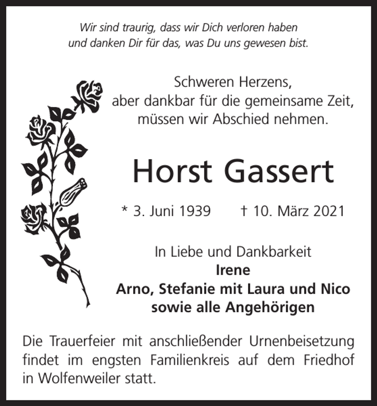 <p>Wir sind traurig, dass wir Dich verloren haben<br />und danken Dir für das, was Du uns gewesen bist.</p><p>Schweren Herzens,<br />aber dankbar für die gemeinsame Zeit,<br />müssen wir Abschied nehmen.</p><p>Horst Gassert<br />* 3. Juni 1939 † 10. März 2021<br />In Liebe und Dankbarkeit<br />Irene<br />Arno, Stefanie mit Laura und Nico<br />sowie alle Angehörigen<br />Die Trauerfeier mit anschließender Urnenbeisetzung<br />findet im engsten Familienkreis auf dem Friedhof<br />­<br />in Wolfenweiler statt.</p>