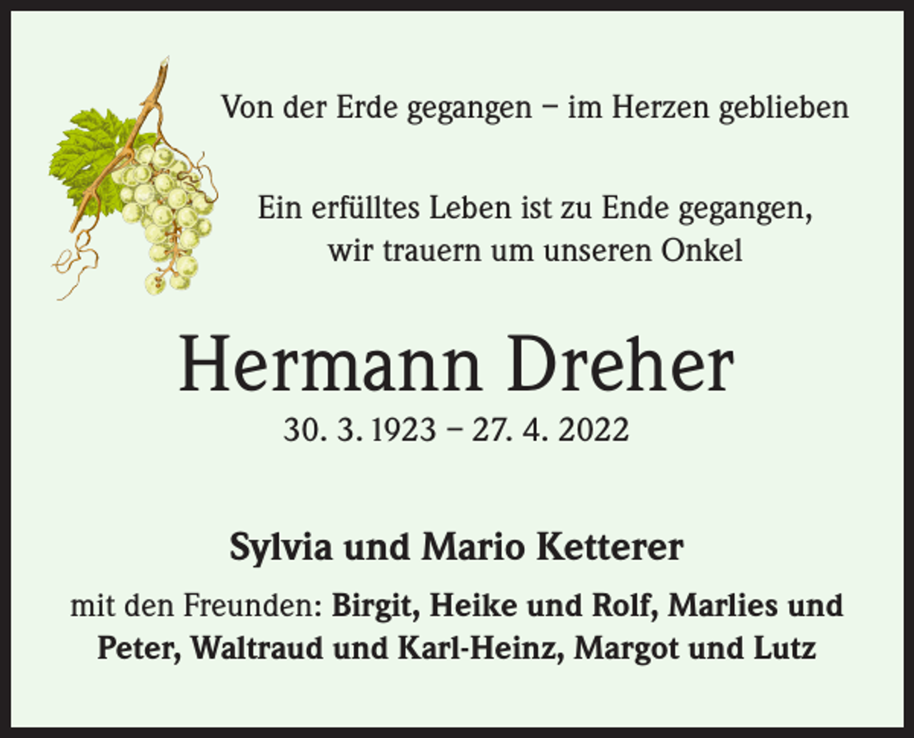 <p>Von der Erde gegangen – im Herzen geblieben<br />Ein erfülltes Leben ist zu Ende gegangen,<br />wir trauern um unseren Onkel</p><p>Hermann Dreher<br />30. 3. 1923 – 27. 4. 2022</p><p>Sylvia und Mario Ketterer<br />mit den Freunden: Birgit, Heike und Rolf, Marlies und<br />Peter, Waltraud und Karl-Heinz, Margot und Lutz</p>