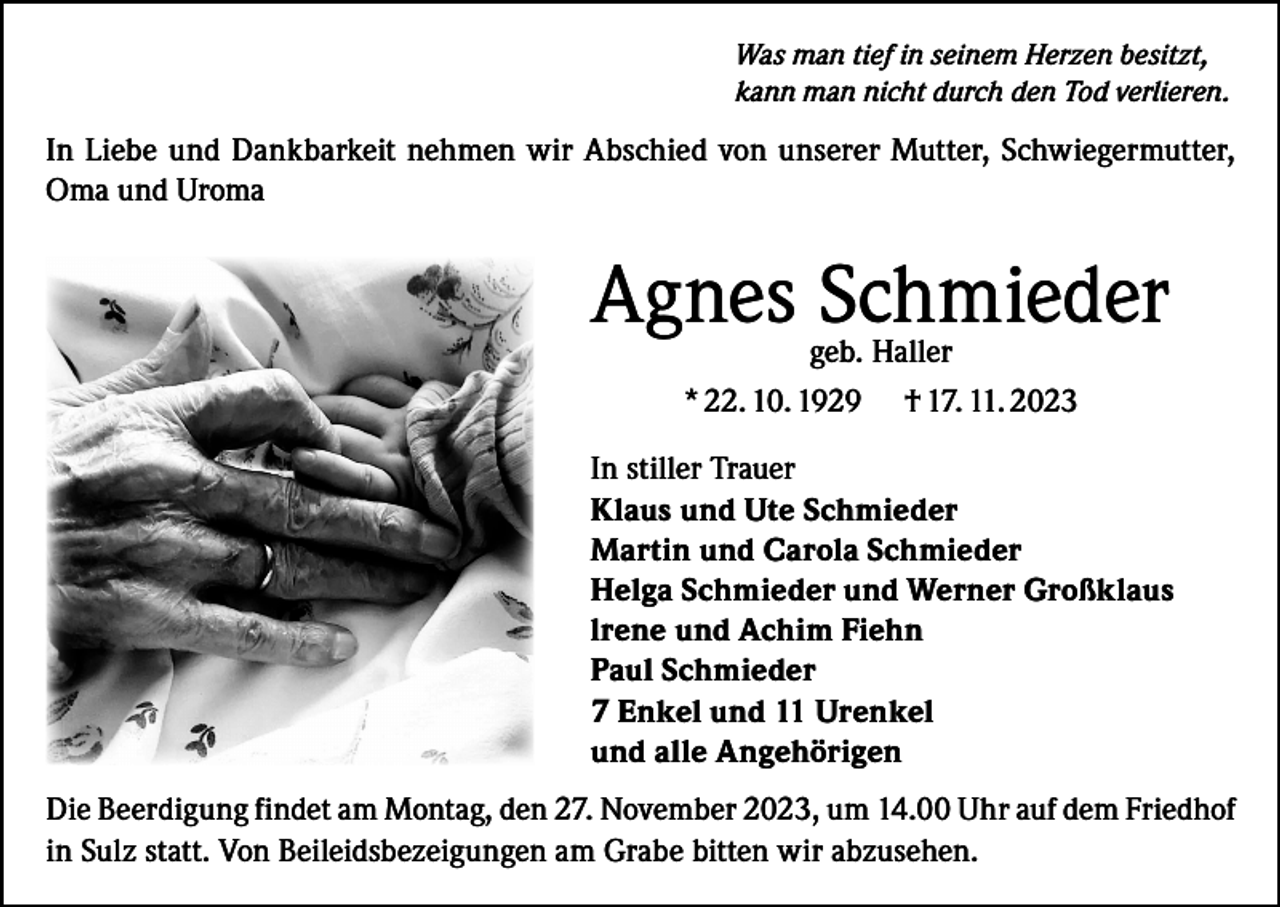 <p>Was man tief in seinem Herzen besitzt,<br />kann man nicht durch den Tod verlieren.</p><p>In Liebe und Dankbarkeit nehmen wir Abschied von unserer Mutter, Schwiegermutter,<br />Oma und Uroma</p><p>Agnes Schmieder<br />geb. Haller<br />* 22. 10. 1929 † 17. 11. 2023</p><p>In stiller Trauer<br />Klaus und Ute Schmieder<br />Martin und Carola Schmieder<br />Helga Schmieder und Werner Großklaus<br />lrene und Achim Fiehn<br />Paul Schmieder<br />7 Enkel und 11 Urenkel<br />und alle Angehörigen<br />Die Beerdigung findet am Montag, den 27. November 2023, um 14.00 Uhr auf dem Friedhof<br />in Sulz statt. Von Beileidsbezeigungen am Grabe bitten wir abzusehen.</p>