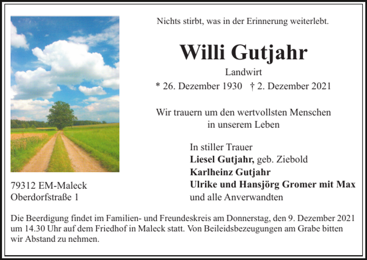 <p>Nichts stirbt, was in der Erinnerung weiterlebt.</p><p>Willi Gutjahr<br />Landwirt<br />* 26. Dezember 1930 † 2. Dezember 2021<br />Wir trauern um den wertvollsten Menschen<br />in unserem Leben</p><p>79312 EM-Maleck<br />Oberdorfstraße 1</p><p>In stiller Trauer<br />Liesel Gutjahr, geb. Ziebold<br />Karlheinz Gutjahr<br />Ulrike und Hansjörg Gromer mit Max<br />und alle Anverwandten</p><p>Die Beerdigung findet im Familien- und Freundeskreis am Donnerstag, den 9. Dezember 2021<br />um 14.30 Uhr auf dem Friedhof in Maleck statt. Von Beileidsbezeugungen am Grabe bitten<br />wir Abstand zu nehmen.</p>