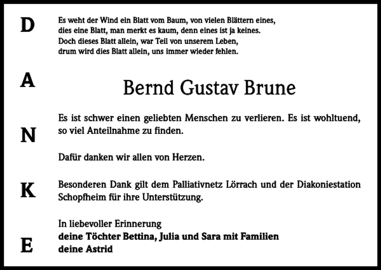 <p>D<br />A<br />N</p><p>Es weht der Wind ein Blatt vom Baum, von vielen Blättern eines,<br />dies eine Blatt, man merkt es kaum, denn eines ist ja keines.<br />Doch dieses Blatt allein, war Teil von unserem Leben,<br />drum wird dies Blatt allein, uns immer wieder fehlen.</p><p>Bernd Gustav Brune<br />Es ist schwer einen geliebten Menschen zu verlieren. Es ist wohltuend,<br />so viel Anteilnahme zu finden.<br />Dafür danken wir allen von Herzen.</p><p>K</p><p>Besonderen Dank gilt dem Palliativnetz Lörrach und der Diakoniestation<br />Schopfheim für ihre Unterstützung.</p><p>E</p><p>In liebevoller Erinnerung<br />deine Töchter Bettina, Julia und Sara mit Familien<br />deine Astrid</p>