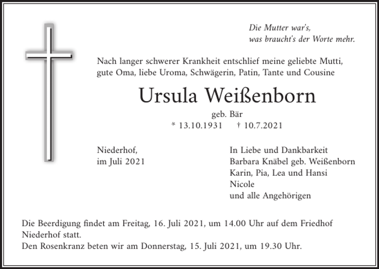 <p>Die Mutter war′s,<br />was braucht′s der Worte mehr.<br />Nach langer schwerer Krankheit entschlief meine geliebte Mutti,<br />gute Oma, liebe Uroma, Schwägerin, Patin, Tante und Cousine</p><p>Ursula Weißenborn<br />geb. Bär<br />* 13.10.1931 † 10.7.2021<br />Niederhof,<br />im Juli 2021</p><p>In Liebe und Dankbarkeit<br />Barbara Knäbel geb. Weißenborn<br />Karin, Pia, Lea und Hansi<br />Nicole<br />und alle Angehörigen</p><p>Die Beerdigung findet am Freitag, 16. Juli 2021, um 14.00 Uhr auf dem Friedhof<br />Niederhof statt.<br />Den Rosenkranz beten wir am Donnerstag, 15. Juli 2021, um 19.30 Uhr.</p>