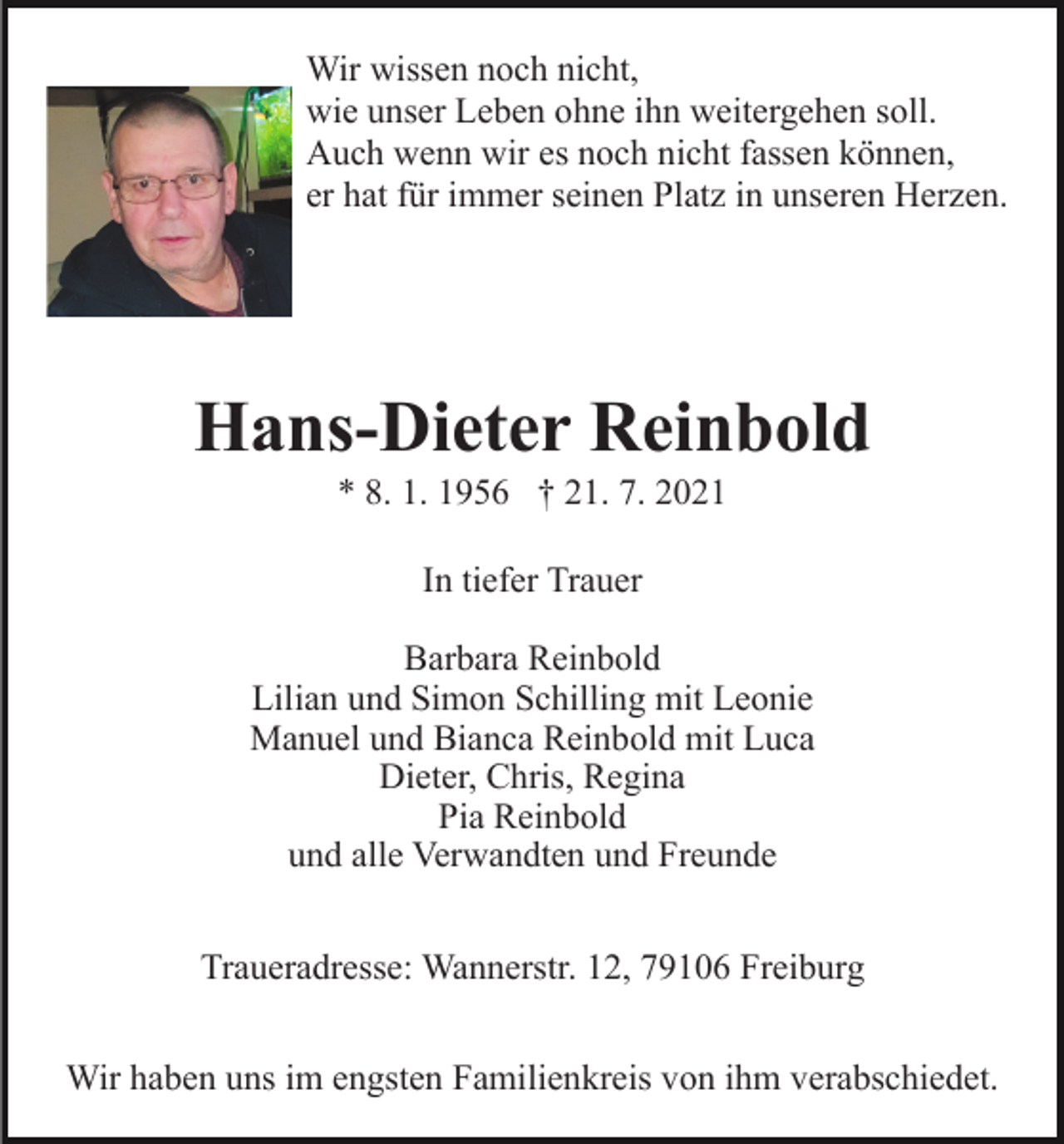 <p>Wir wissen noch nicht,<br />wie unser Leben ohne ihn weitergehen soll.<br />Auch wenn wir es noch nicht fassen können,<br />er hat für immer seinen Platz in unseren Herzen.</p><p>Hans-Dieter Reinbold<br />* 8. 1. 1956 † 21. 7. 2021<br />In tiefer Trauer<br />Barbara Reinbold<br />Lilian und Simon Schilling mit Leonie<br />Manuel und Bianca Reinbold mit Luca<br />Dieter, Chris, Regina<br />Pia Reinbold<br />und alle Verwandten und Freunde<br />Traueradresse: Wannerstr. 12, 79106 Freiburg<br />Wir haben uns im engsten Familienkreis von ihm verabschiedet.</p>