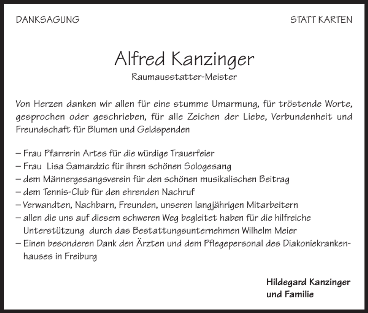 <p>DANKSAGUNG</p><p>STATT KARTEN</p><p>Alfred Kanzinger<br />Raumausstatter-Meister</p><p>Von Herzen danken wir allen für eine stumme Umarmung, für tröstende Worte,<br />gesprochen oder geschrieben, für alle Zeichen der Liebe, Verbundenheit und<br />Freundschaft für Blumen und Geldspenden<br />– Frau Pfarrerin Artes für die würdige Trauerfeier<br />– Frau Lisa Samardzic für ihren schönen Sologesang<br />– dem Männergesangsverein für den schönen musikalischen Beitrag<br />– dem Tennis-Club für den ehrenden Nachruf<br />– Verwandten, Nachbarn, Freunden, unseren langjährigen Mitarbeitern<br />– allen die uns auf diesem schweren Weg begleitet haben für die hilfreiche<br />Unterstützung durch das Bestattungsunternehmen Wilhelm Meier<br />– Einen besonderen Dank den Ärzten und dem Pflegepersonal des Diakoniekrankenhauses in Freiburg<br />Hildegard Kanzinger<br />und Familie</p>