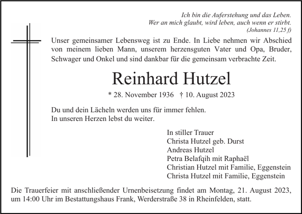 <p>Ich bin die Auferstehung und das Leben.<br />Wer an mich glaubt, wird leben, auch wenn er stirbt.<br />(Johannes 11,25 f)</p><p>Unser gemeinsamer Lebensweg ist zu Ende. In Liebe nehmen wir Abschied<br />von meinem lieben Mann, unserem herzensguten Vater und Opa, Bruder,<br />Schwager und Onkel und sind dankbar für die gemeinsam verbrachte Zeit.</p><p>Reinhard Hutzel<br />* 28. November 1936 † 10. August 2023<br />Du und dein Lächeln werden uns für immer fehlen.<br />In unseren Herzen lebst du weiter.<br />In stiller Trauer<br />Christa Hutzel geb. Durst<br />Andreas Hutzel<br />Petra Belafqih mit Raphaël<br />Christian Hutzel mit Familie, Eggenstein<br />Christa Hutzel mit Familie, Eggenstein<br />Die Trauerfeier mit anschließender Urnenbeisetzung findet am Montag, 21. August 2023,<br />um 14:00 Uhr im Bestattungshaus Frank, Werderstraße 38 in Rheinfelden, statt.</p>