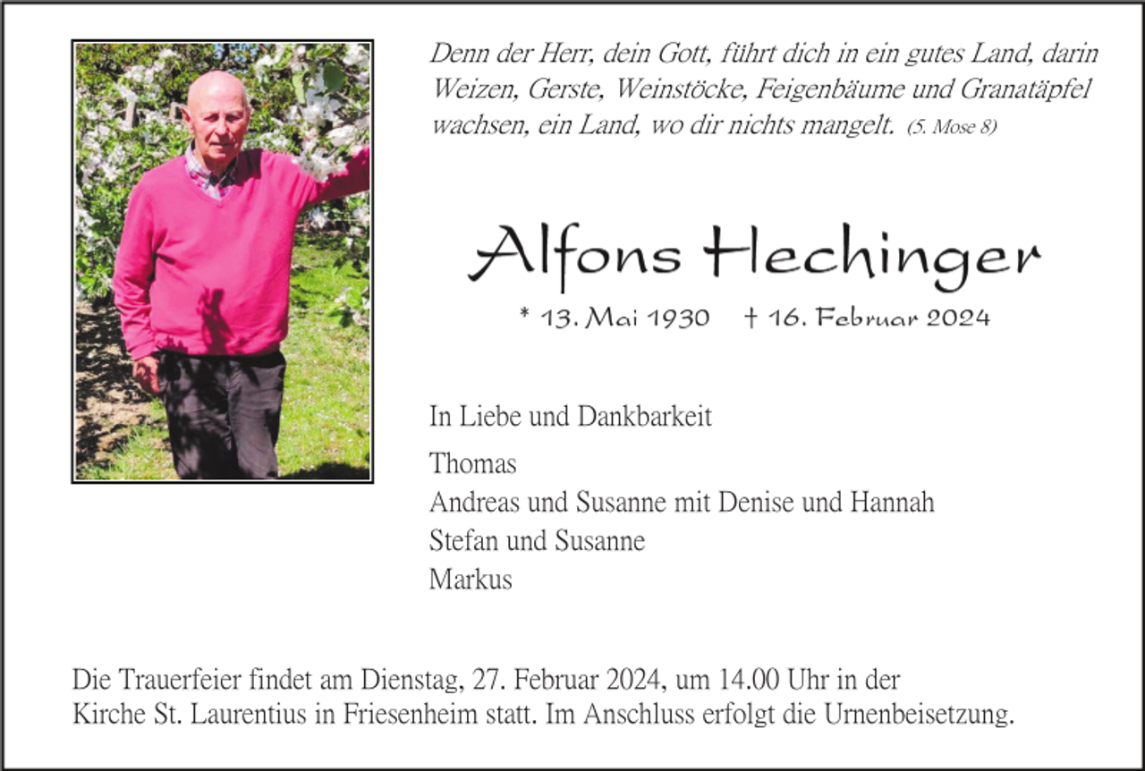 <p>Denn der Herr, dein Gott, führt dich in ein gutes Land, darin<br />Weizen, Gerste, Weinstöcke, Feigenbäume und Granatäpfel<br />wachsen, ein Land, wo dir nichts mangelt. (5. Mose 8)</p><p>In Liebe und Dankbarkeit<br />Thomas<br />Andreas und Susanne mit Denise und Hannah<br />Stefan und Susanne<br />Markus</p><p>Die Trauerfeier findet am Dienstag, 27. Februar 2024, um 14.00 Uhr in der<br />Kirche St. Laurentius in Friesenheim statt. Im Anschluss erfolgt die Urnenbeisetzung.</p>