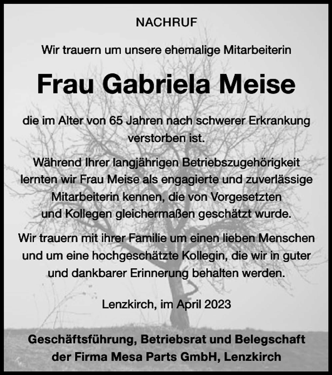 <p>NACHRUF<br />Wir trauern um unsere ehemalige Mitarbeiterin</p><p>Frau Gabriela Meise<br />die im Alter von 65 Jahren nach schwerer Erkrankung<br />verstorben ist.<br />Während Ihrer langjährigen Betriebszugehörigkeit<br />lernten wir Frau Meise als engagierte und zuverlässige<br />Mitarbeiterin kennen, die von Vorgesetzten<br />und Kollegen gleichermaßen geschätzt wurde.<br />Wir trauern mit ihrer Familie um einen lieben Menschen<br />und um eine hochgeschätzte Kollegin, die wir in guter<br />und dankbarer Erinnerung behalten werden.<br />Lenzkirch, im April 2023<br />Geschäftsführung, Betriebsrat und Belegschaft<br />der Firma Mesa Parts GmbH, Lenzkirch</p>