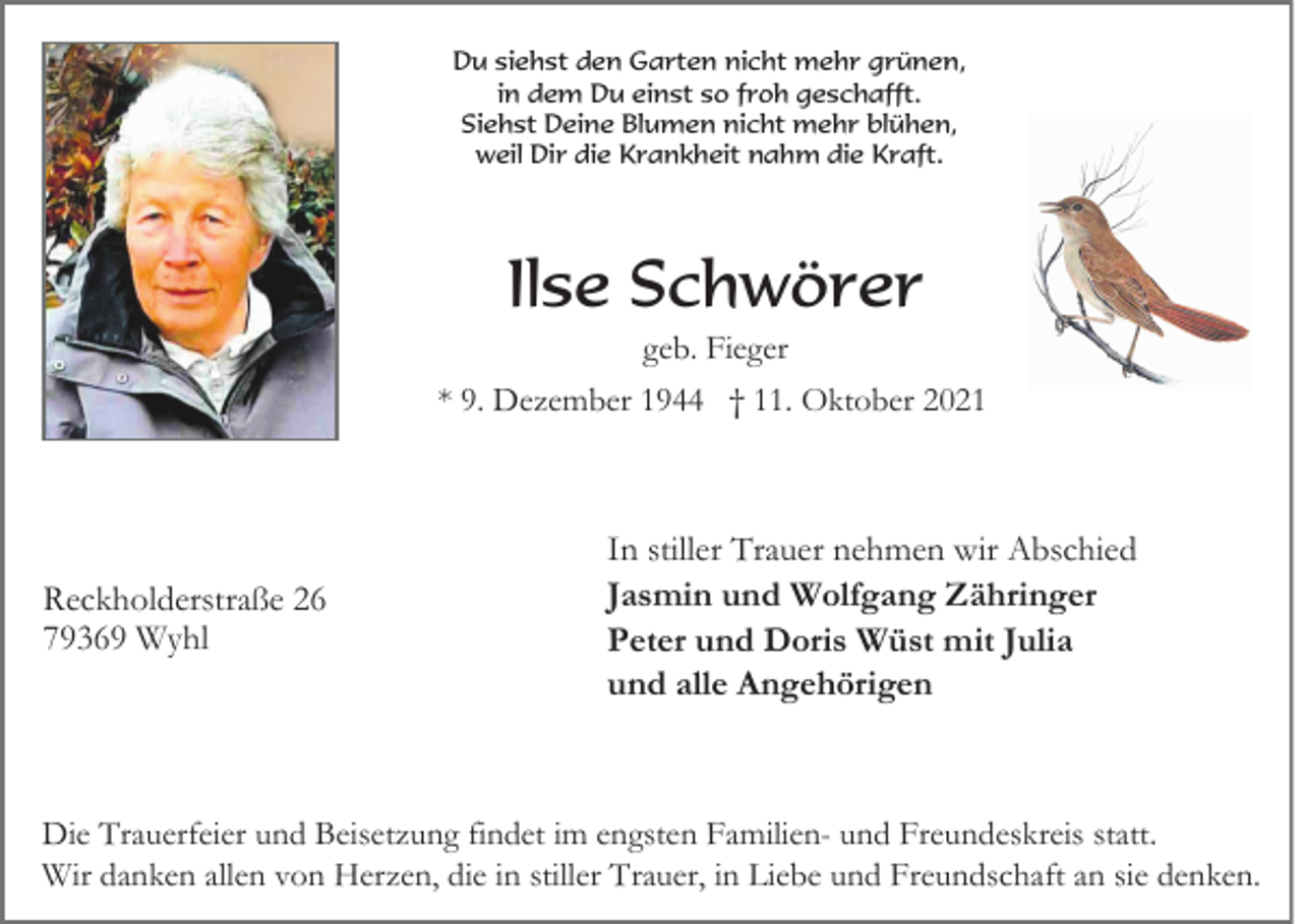 <p>Du siehst den Garten nicht mehr grünen,<br />in dem Du einst so froh geschafft.<br />Siehst Deine Blumen nicht mehr blühen,<br />weil Dir die Krankheit nahm die Kraft.</p><p>Ilse Schwörer<br />geb. Fieger<br />* 9. Dezember 1944 † 11. Oktober 2021</p><p>Reckholderstraße 26<br />79369 Wyhl</p><p>In stiller Trauer nehmen wir Abschied<br />Jasmin und Wolfgang Zähringer<br />Peter und Doris Wüst mit Julia<br />und alle Angehörigen</p><p>Die Trauerfeier und Beisetzung findet im engsten Familien- und Freundeskreis statt.<br />Wir danken allen von Herzen, die in stiller Trauer, in Liebe und Freundschaft an sie denken.</p>
