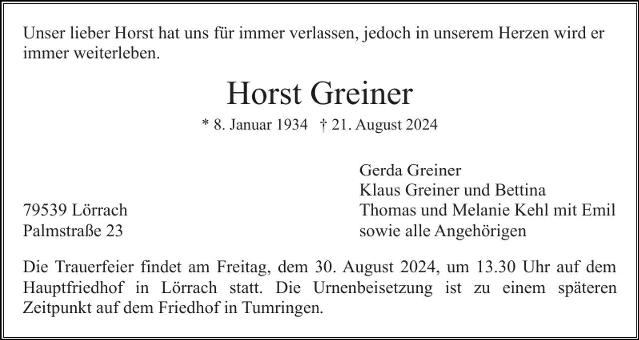 <p>Unser lieber Horst hat uns für immer verlassen, jedoch in unserem Herzen wird er<br />immer weiterleben.</p><p>Horst Greiner<br />* 8. Januar 1934 † 21. August 2024</p><p>79539 Lörrach<br />Palmstraße 23</p><p>Gerda Greiner<br />Klaus Greiner und Bettina<br />Thomas und Melanie Kehl mit Emil<br />sowie alle Angehörigen</p><p>Die Trauerfeier findet am Freitag, dem 30. August 2024, um 13.30 Uhr auf dem<br />Hauptfriedhof in Lörrach statt. Die Urnenbeisetzung ist zu einem späteren<br />Zeitpunkt auf dem Friedhof in Tumringen.</p>